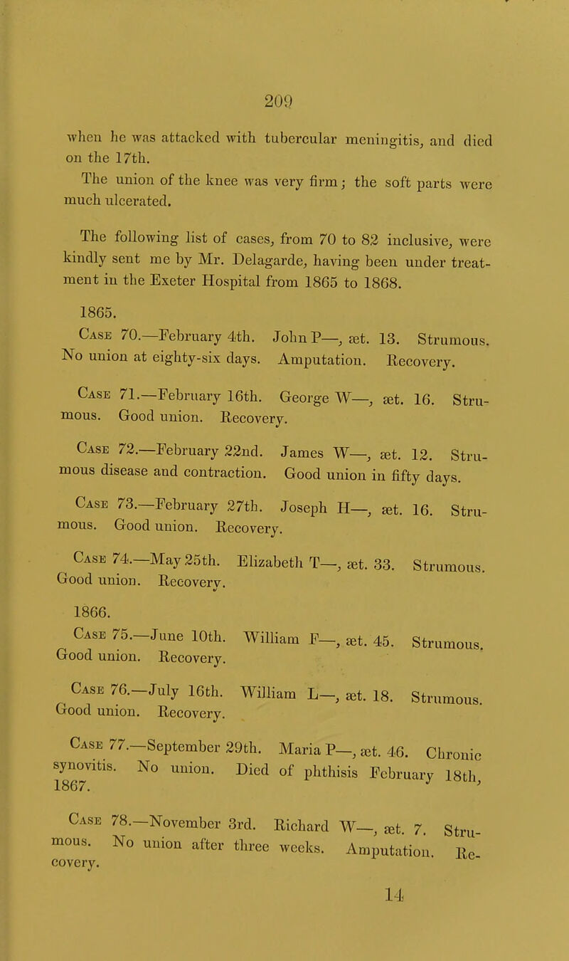 when he was attacked with tubercular meningitis, and died on the 17th. The union of the knee was very firm; the soft parts were much ulcerated. The following list of cases, from 70 to 82 inclusive, were kindly sent me by Mr. Delagarde, having been under treat- ment in the Exeter Hospital from 1865 to 1868. 1865. Case 70.—February 4th. John P— jet. 13. Strumous. No union at eighty-six days. x\mputation. Recovery. Case 71.—February 16th. George W— set. 16. Stru- mous. Good union. Recovery. Case 72.—February 22nd. James W—, set. 12. Stru- mous disease and contraction. Good union in fifty days. Case 73.—February 27th. Joseph H— set. 16. Stru- mous. Good union. Recovery. Case 74.-May 25th. Elizabeth T-, ^t. 33. Strumous. Good union. Recoverv. 1866. Case 75.-June 10th. William F- ^t. 45. Strumous. Good union. Recovery. Case 76.-July 16th. William ^t. 18. Strumous. Good union. Recovery. Case 77.—September 29th. Maria P—, set. 46. Chronic synovitis. No union. Died of phthisis February 18th 1867. ^ ' Case 78.—November 3rd. Richard W—, set. 7. Stru- mous. No union after three weeks. Amputation. Re covery. 14