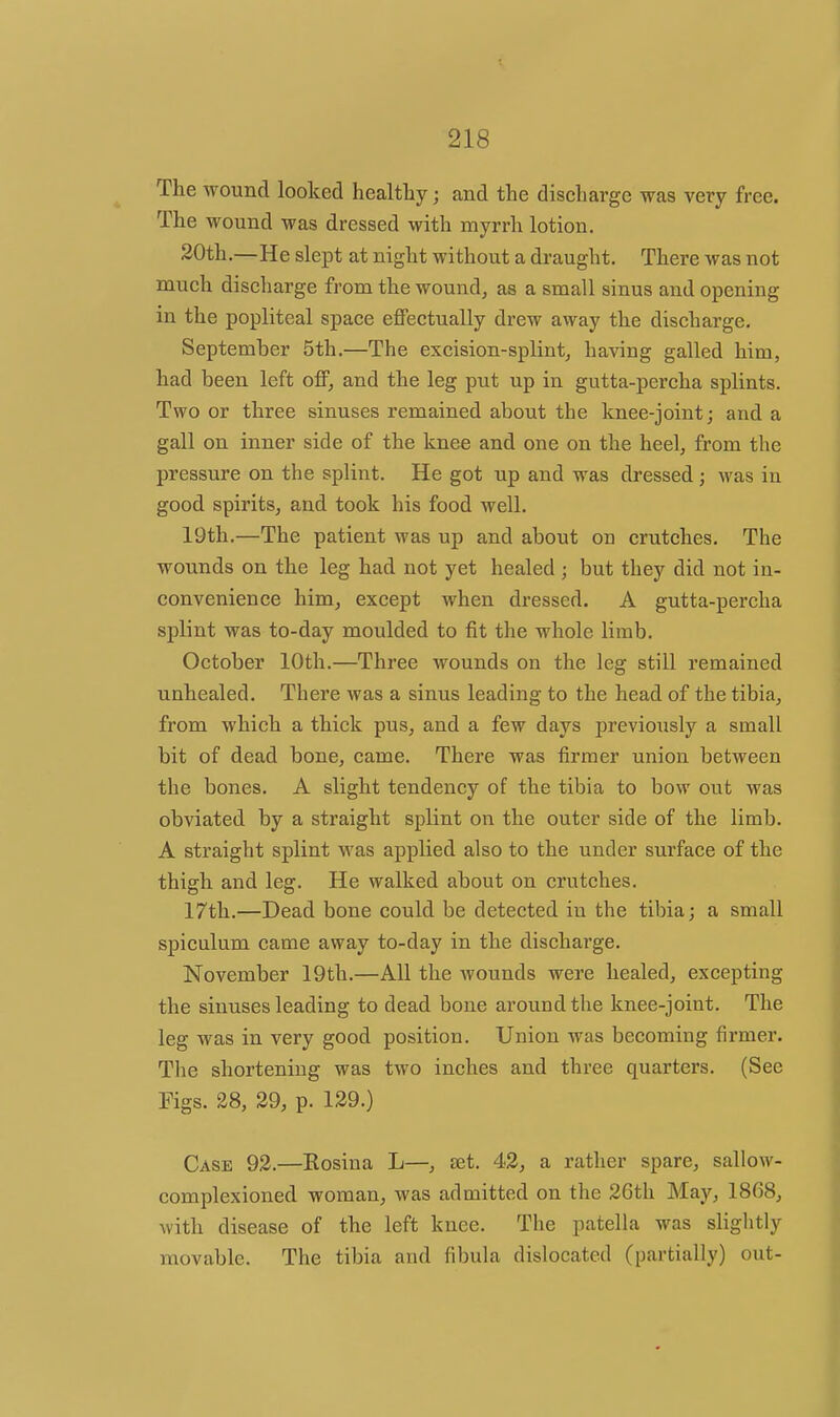 The wound looked healthy; and the discharge was very free. The wound was dressed with myrrh lotion. 20th.—He slept at night without a draught. There was not much discharge from the wound, as a small sinus and opening in the popliteal space effectually drew away the discharge. September 5th.—The excision-splintj having galled him, had been left off, and the leg put up in gutta-percha splints. Two or three sinuses remained about the Imee-joint; and a gall on inner side of the knee and one on the heel, from the pressure on the splint. He got up and was dressed ; was in good spirits, and took his food well. 19th.—The patient was up and about on crutches. The wounds on the leg had not yet healed ; but they did not in- convenience him, except when dressed. A gutta-percha splint was to-day moulded to fit the whole limb. October 10th.—Three wounds on the leg still remained unhealed. There was a sinus leading to the head of the tibia, from which a thick pus, and a few days previously a small bit of dead bone, came. There was firmer union between the bones. A slight tendency of the tibia to bow out was obviated by a straight splint on the outer side of the limb. A straight splint was applied also to the under surface of the thigh and leg. He walked about on crutches. 17th.—Dead bone could be detected in the tibia; a small spiculum came away to-day in the discharge. November 19th.—All the Avounds were healed, excepting the sinuses leading to dead bone around the knee-joint. The leg was in very good position. Union was becoming firmer. The shortening was two inches and three quarters. (See Figs. 28, 29, p. 129.) Case 92.—Kosina L—, set. 42, a rather spare, sallow- complexioned woman, was admitted on the 26th May, 1868, with disease of the left knee. The patella was slightly movable. The tibia and fibula dislocated (partially) out-