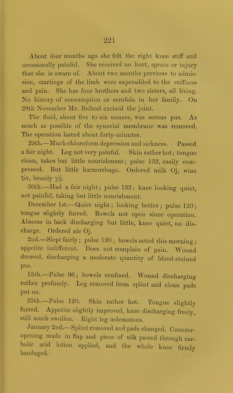 About four months ago she felt the right knee stiff aad occasionally painful. She received no hurtj sprain or injury that she is aware of. About two months previous to admis- sion, startings of the limb were superadded to the stiffness and pain. She has four brothers and two sisters, all living. No history of consumption or scrofula in her family. On 28th November Mr. Bulteel excised the joint. The fluid, about five to six ounces, was serous pus. As much as possible of the synovial membrane was removed. The operation lasted about forty-minutes. 29th.—Much chloroform depression and sickness. Passed a fair night. Leg not very painful. Skin rather hot; tongue clean, takes but little nourishment; pulse 132, easily com- pressed. But little haemorrhage. Ordered milk Oj, wine Biv, brandy 3ij. 30th.—Had a fair night; pulse 132; knee looking quiet, not painful, taking but little nourishment. December 1st.—Quiet night; looking better; pulse 120; tongue slightly furred. Bowels not open since operation. Abscess in back discharging but little, knee quiet, no dis- charge. Ordered ale Oj. 2nd.—Slept fairly ; pulse 120 ; bowels acted this morning; appetite indifferent. Does not complain of pain. Woimd dressed, discharging a moderate quantity of blood-stained pus. 15th.—Pulse 96; bowels confined. Wound discharging rather profusely. Leg removed from splint and clean pads put on. 25th.—Pulse 120. Skin rather hot. Tongue slightly furred. Appetite slightly improved, knee discharging freely, still much swollen. Right leg cedematous. January 2nd.—Splint removed and pads changed. Counter- opening made in flap and piece of silk passed through car- bolic acid lotion applied, and the whole knee firmly bandaged.