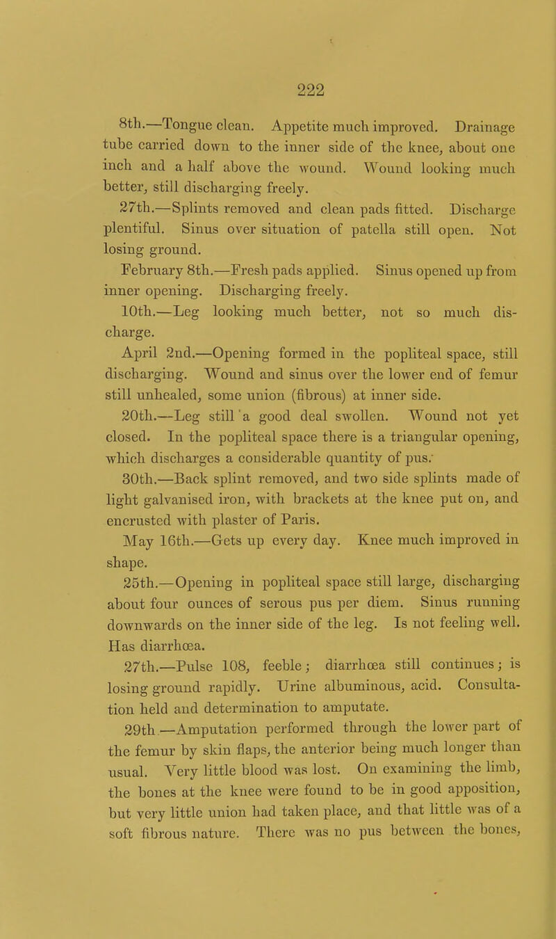 8th.—Tongue clean. Appetite much improved. Drainage tube carried down to the inner side of the knee, about one inch and a half above the wound. Wound looking much better, still discharging freely. 27th.—Splints removed and clean pads fitted. Discharge plentiful. Sinus over situation of patella still open. Not losing ground. February 8th.—Fresh pads applied. Sinus opened up from inner opening. Discharging freely. 10th.—Leg looking much better, not so much dis- charge. April 2nd.—Opening formed in the popliteal space, still discharging. Wound and sinus over the lower end of femur still unhealed, some union (fibrous) at inner side. 20th.—Leg still' a good deal swollen. Wound not yet closed. In the popliteal space there is a triangular opening, which discharges a considerable quantity of pus.' 30th.—Back splint removed, and two side splints made of light galvanised iron, with brackets at the knee put on, and encrusted with plaster of Paris. May 16th.—Gets up every day. Knee much improved in shape. 25th.—Opening in popliteal space still lai'ge, discharging about four ounces of serous pus per diem. Sinus running downwards on the inner side of the leg. Is not feeling well. Has diarrhoea. 27th.—Pulse 108, feeble; diarrhoea still continues; is losing ground rapidly. Urine albuminous, acid. Consulta- tion held and determination to amputate. 29th.—Amputation performed through the lower part of the femur by skin flaps, the anterior being much longer than usual. Very little blood was lost. On examining the limb, the bones at the knee were found to be in good apposition, but very little union had taken place, and that little was of a soft fibrous nature. There was no pus between the bones.