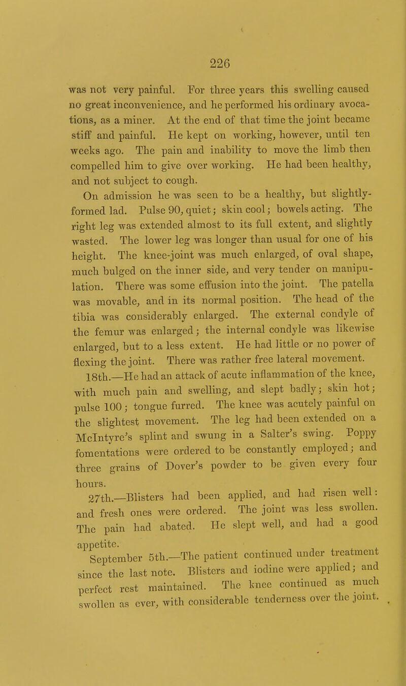 was not very painful. For three years this swelling caused no great inconvenience, and he performed his ordinary avoca- tions, as a miner. At the end of that time the joint became stiflf and painful. He kept on working, however, until ten weeks ago. The pain and inability to move the limb then compelled him to give over working. He had been healthy, and not subject to cough. On admission he was seen to be a healthy, but slightly- formed lad. Pulse 90, quiet; skin cool; bowels acting. The right leg was extended almost to its full extent, and slightly wasted. The lower leg was longer than usual for one of his height. The knee-joint was much enlarged, of oval shape, much bulged on the inner side, and very tender on manipu- lation. There was some cflFusion into the joint. The patella was movable, and in its normal position. The head of the tibia was considerably enlarged. The external condyle of the femur was enlarged; the internal condyle was likewise enlarged, but to a less extent. He had little or no power of flexing the joint. There was rather free lateral movement. X8th.—He had an attack of acute inflammation of the knee, with much pain and swelling, and slept badly; skin hot; pulse 100 ; tongue furred. The knee was acutely painful on the slightest movement. The leg had been extended on a Mclntyre's splint and swung in a Salter's swing. Poppy fomentations were ordered to be constantly employed; and three grains of Dover's powder to be given every four hours. 27th.—Blisters had been applied, and had risen well: and fresh ones were ordered. The joint was less swollen. The pain had abated. He slept well, and had a good appetite. September 5th.—The patient continued under treatment since the last note. Blisters and iodine were applied; and perfect rest maintained. The knee continued as much swollen as ever, with considerable tenderness over the jomt.