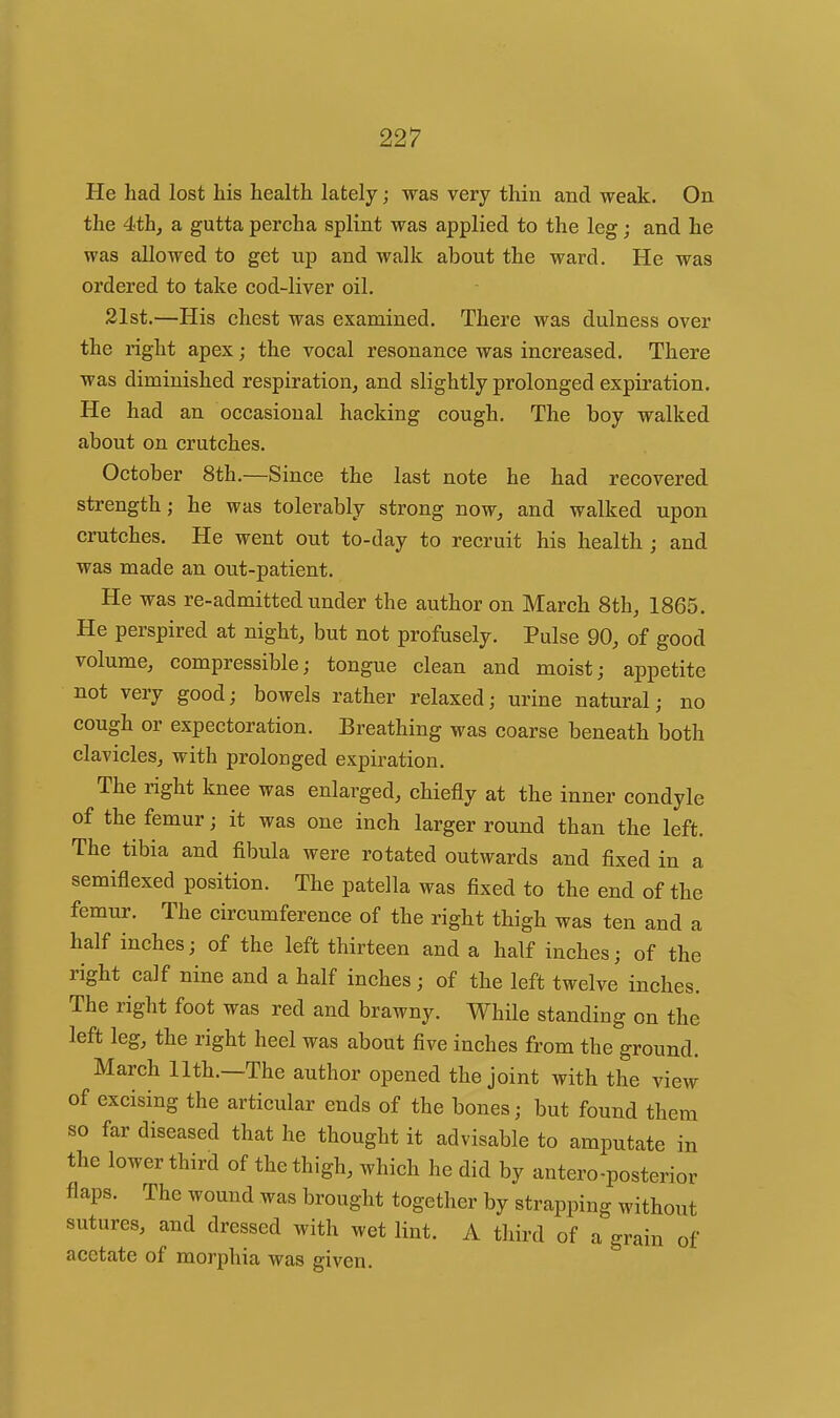 He had lost his health lately; was very thin and weak. On the 4th, a gutta percha splint was applied to the leg; and he was allowed to get up and walk about the ward. He was ordered to take cod-liver oil. 21st.—His chest was examined. There was dulness over the right apex; the vocal resonance was increased. There was diminished respiration, and slightly prolonged expiration. He had an occasional hacking cough. The boy walked about on crutches. October 8th.—Since the last note he had recovered strength; he was tolerably strong now, and walked upon crutches. He went out to-day to recruit his health ; and was made an out-patient. He was re-admitted under the author on March 8th, 1865. He perspired at night, but not profusely. Pulse 90, of good volume, compressible; tongue clean and moist; appetite not very good; bowels rather relaxed; urine natural; no cough or expectoration. Breathing was coarse beneath both clavicles, with prolonged expiration. The right knee was enlarged, chiefly at the inner condyle of the femur; it was one inch larger round than the left. The tibia and fibula were rotated outwards and fixed in a semiflexed position. The patella was fixed to the end of the femur. The circumference of the right thigh was ten and a half inches; of the left thirteen and a half inches; of the right calf nine and a half inches; of the left twelve inches. The right foot was red and brawny. While standing on the left leg, the right heel was about five inches from the ground. March nth.—The author opened the joint with the view of excising the articular ends of the bones; but found them so far diseased that he thought it advisable to amputate in the lower third of the thigh, which he did by antero-posterior flaps. The wound was brought together by strapping without sutures, and dressed with wet lint. A third of a grain of acetate of morphia was given.