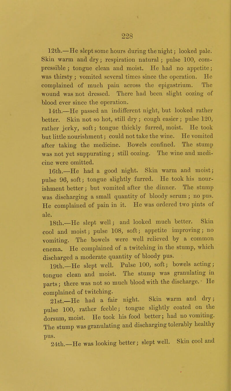 12tli.—He slept some hours during tlie night; looked pale. Skin warm and dry; respiration natural; pulse 100, com- pressible ; tongue clean and moist. He had no appetite; was thirsty ; vomited several times since the operation. He complained of much pain across the epigastrium. The wound was not dressed. There had been slight oozing of blood ever since the operation. 14th.—He passed an indifferent night, but looked rather better. Skin not so hot, still dry; cough easier; pulse 120, rather jerky, soft; tongue thickly furred, moist. He took but little nourishment; could not take the wine. He vomited after taking the medicine. Bowels confined. The stump was not yet suppurating; still oozing. The wine and medi- cine were omitted. 16th.—He had a good night. Skin warm and moist; pulse 96, soft; tongue slightly furred. He took his nour- ishment better; but vomited after the dinner. The stump was discharging a small quantity of bloody serum; no pus. He complained of pain in it. He was ordered two pints of ale. 18th.—He slept well; and looked much better. Skin cool and moist; pulse 108, soft; appetite improving; no vomiting. The bowels were well relieved by a common enema. He complained of a twitching in the stump, which discharged a moderate quantity of bloody pus. 19th.—He slept well. Pulse 100, soft; bowels acting; tongue clean and moist. The stump was granulating in parts; there was not so much blood with the discharge. • He complained of twitching. 21st.—He had a fair night. Skin warm and dry; pulse 100, rather feeble; tongue slightly coated on the dorsum, moist. He took his food better; had no vomiting. The stump was granulating and discharging tolerably healthy pus. 24th.—He was looking better; slept well. Skin cool and