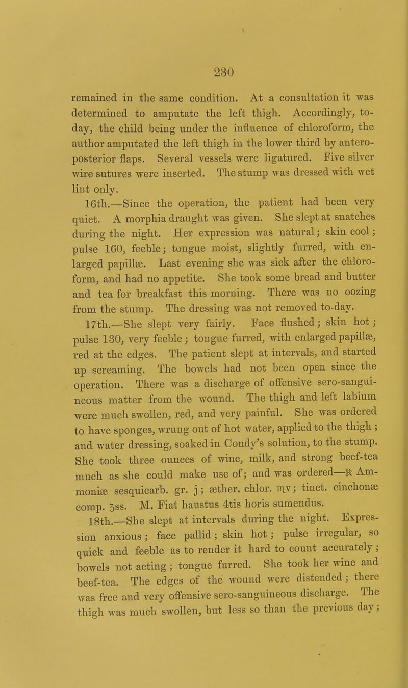 remained in the same condition. At a consultation it was determined to amputate the left thigh. Accordingly, to- day, the child being under the influence of chloroform, the author amputated the left thigh in the lower third by antero- posterior flaps. Several vessels were ligatured. Five silver wire sutures were inserted. The stump was dressed with wet lint only. 16th,—Since the operation, the patient had been very quiet. A morphia draught was given. She slept at snatches during the night. Her expression was natural; skin cool; pulse 160, feeble; tongue moist, slightly furred, with en- larged papillse. Last evening she was sick after the chloro- form, and had no appetite. She took some bread and butter and tea for breakfast this morning. There was no oozing from the stump. The dressing was not removed to-day. 17th.—She slept very fairly. Face flushed; skin hot; pulse 130, very feeble; tongue furred, with enlarged papillse, red at the edges. The patient slept at intervals, and started up screaming. The bowels had not been open since the operation. There was a discharge of off'ensive sero-sangui- neous matter from the wound. The thigh and left labium were much swollen, red, and very painful. She was ordered to have sponges, wrung out of hot water, applied to the thigh ; and water dressing, soaked in Condy's solution, to the stump. She took three ounces of wine, milk, and strong beef-tea much as she could make use of; and was ordered—R Am- monise sesquicarb. gr. j; sether. chlor. iilv; tinct. cinchona comp. 5ss. M. Fiat haustus 4tis horis sumendus. 18th.—She slept at intervals during the night. Expres- sion anxious; face pallid; skin hot; pulse irregular, so quick and feeble as to render it hard to count accurately; bowels not acting ; tongue furred. She took her wine and beef-tea. The edges of the wound were distended; there was free and very off'ensive sero-sanguineous discharge. The thigh was much swollen, but less so than the previous day;