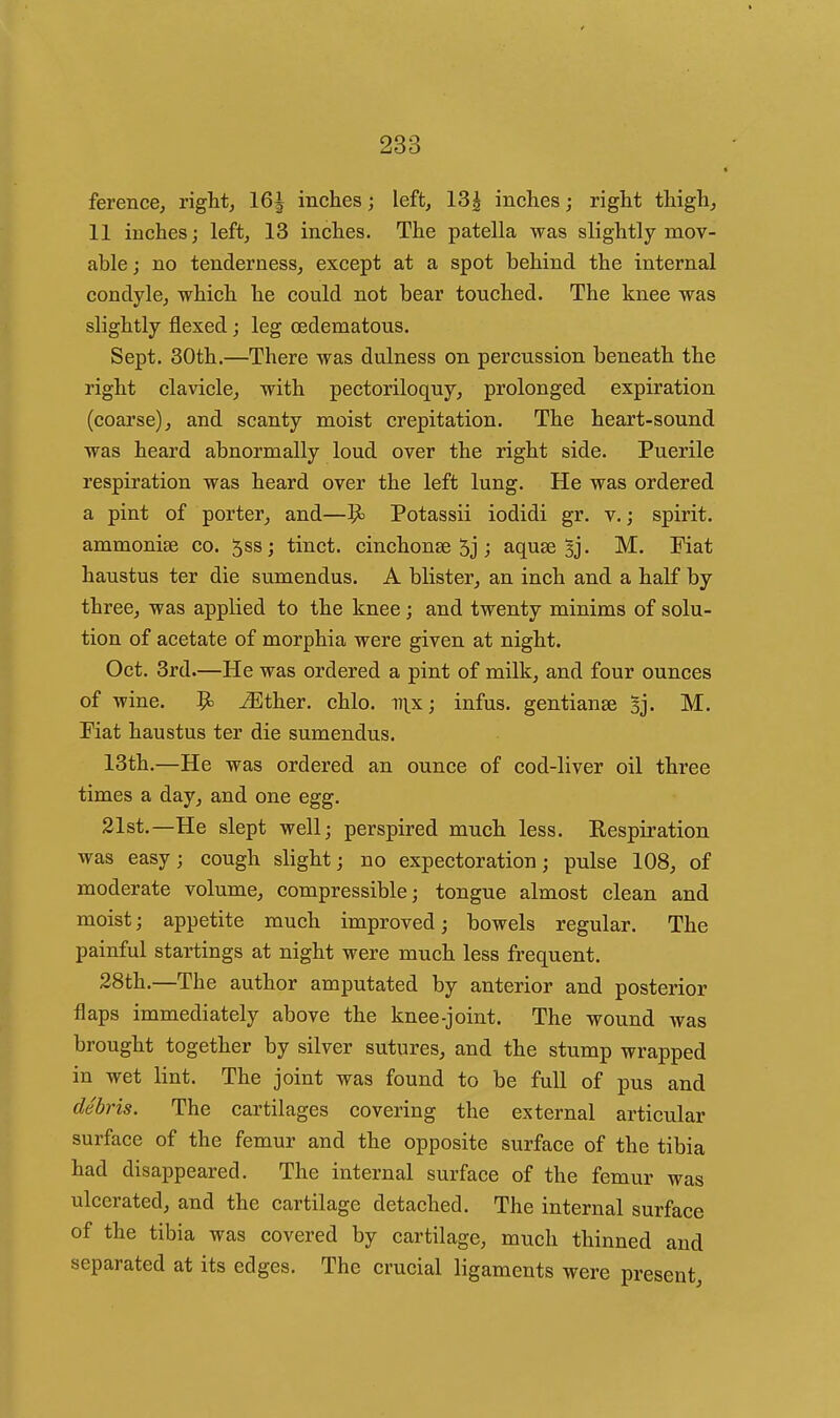 ferencej right, 16| inches; left, 13^ inches; right thigh, 11 inches; left, 13 inches. The patella was slightly mov- able; no tenderness, except at a spot behind the internal condyle, which he could not bear touched. The knee was slightly flexed; leg (Edematous. Sept. 30th.—There was dulness on percussion beneath the right clavicle, with pectoriloquy, prolonged expiration (coarse), and scanty moist crepitation. The heart-sound was heard abnormally loud over the right side. Puerile respiration was heard over the left lung. He was ordered a pint of porter, and—9> Potassii iodidi gr. v. j spirit, ammonise co. Jssj tinct. cinchonse 5j ; aquse 5j. M. Fiat haustus ter die sumendus. A blister, an inch and a half by three, was applied to the knee; and twenty minims of solu- tion of acetate of morphia were given at night. Oct. 3rd.—He was ordered a pint of milk, and four ounces of wine. 9^ ^Ether. chlo. v\X', infus. gentianse Bj. M. Fiat haustus ter die sumendus. 13th.—He was ordered an ounce of cod-liver oil three times a day, and one egg. 21st.—He slept well; perspired much less. Respiration was easy; cough slight; no expectoration; pulse 108, of moderate volume, compressible; tongue almost clean and moist; appetite much improved; bowels regular. The painful startings at night were much less frequent. 28th.—The author amputated by anterior and posterior flaps immediately above the knee-joint. The wound was brought together by silver sutures, and the stump wrapped in wet lint. The joint was found to be full of pus and debris. The cartilages covering the external articular surface of the femur and the opposite surface of the tibia had disappeared. The internal surface of the femur was ulcerated, and the cartilage detached. The internal surface of the tibia was covered by cartilage, much thinned and separated at its edges. The crucial ligaments were present.