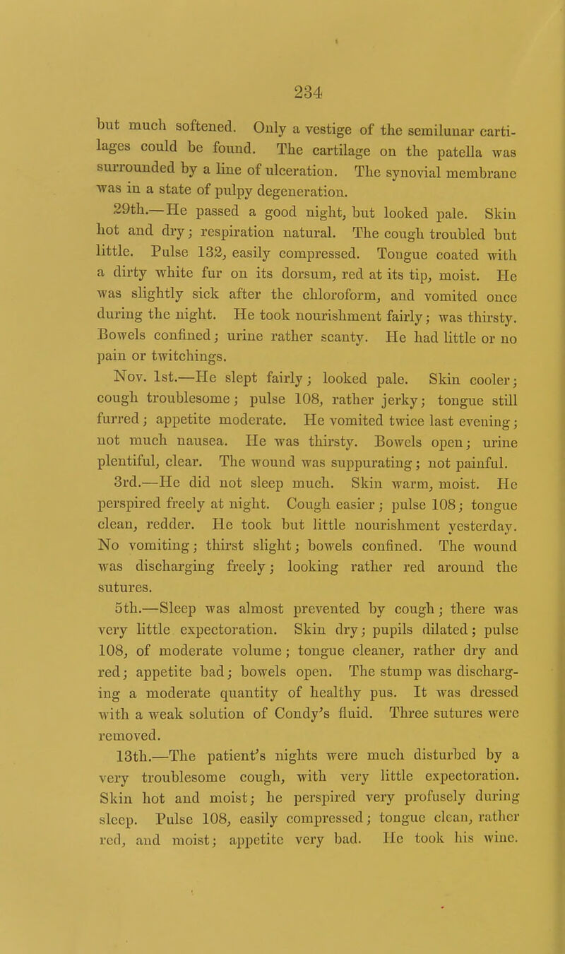 but much softened. Only a vestige of the semilunar carti- lages could be found. The cartilage on the patella was surrounded by a Hne of ulceration. The synovial membrane ■was in a state of pulpy degeneration. 29th.—He passed a good night, but looked pale. Skin hot and dry; respiration natural. The cough troubled but little. Pulse 133;, easily compressed. Tongue coated with a dirty white fur on its dorsum, red at its tip, moist. He was slightly sick after the chloroform, and vomited once during the night. He took nourishment fairly; was thirsty. Bowels confined; urine rather scanty. He had little or no pain or twitchings. Nov. 1st.—He slept fairly; looked pale. Skin cooler; cough troublesome; pulse 108, rather jerky; tongue still furred; appetite moderate. He vomited twice last evening; not much nausea. He was thirsty. Bowels open; urine plentiful, clear. The wound was suppurating; not painful. 3rd.—He did not sleep much. Skin warm, moist. He perspired freely at night. Cough easier ; pulse 108; tongue clean, redder. He took but little nourishment yesterday. No vomiting; thirst slight; bowels confined. The wound was discharging freely; looking rather red around the sutures. 5th.—Sleep was almost prevented by cough; there was very little expectoration. Skin dry; pupils dilated; pulse 108, of moderate volume ; tongue cleaner, rather dry and red; appetite bad; bowels open. The stump was discharg- ing a moderate quantity of healthy pus. It was dressed with a weak solution of Condy^s fluid. Three sutures were removed. 13th.—The patient's nights were much disturbed by a very troublesome cough, with veiy little expectoration. Skin hot and moist; he perspired very profusely during sleep. Pulse 108, easily compressed; tongue clean, rather red, and moist; appetite very bad. He took his wine.