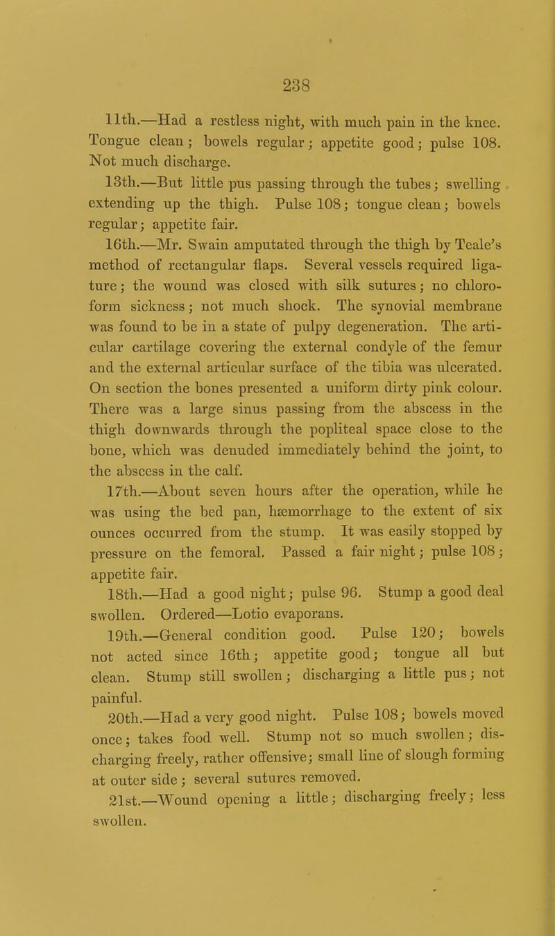 llth.—Had a restless night, with much pain in the knee. Tongue clean; bowels regular; appetite good; pulse 108. Not much discharge. 13th,—But little pus passing through the tubes; swelling . extending up the thigh. Pulse 108; tongue clean; bowels regular; appetite fair. 16th.—Mr. Swain amputated through the thigh by Teale's method of rectangular flaps. Several vessels required liga- ture ; the wound was closed with silk sutures; no chloro- form sickness; not much shock. The synovial membrane was found to be in a state of pulpy degeneration. The arti- cular cartilage covering the external condyle of the femur and the external articular surface of the tibia was ulcerated. On section the bones presented a uniform dirty pink colour. There was a large sinus passing from the abscess in the thigh downwards through the popliteal space close to the bone, which was denuded immediately behind the joint, to the abscess in the calf. 17th.—About seven hours after the operation, while he was using the bed pan, haemorrhage to the extent of six ounces occurred from the stump. It was easily stopped by pressure on the femoral. Passed a fair night; pulse 108; appetite fair. 18th.—Had a good night; pulse 96. Stump a good deal swollen. Ordered—Lotio evaporans. 19th.—General condition good. Pulse 120; bowels not acted since 16th; appetite good; tongue all but clean. Stump still swollen; discharging a little pus; not painful. 20th.—Had a very good night. Pulse 108; bowels moved once; takes food well. Stump not so much swollen; dis- charging freely, rather offensive; small line of slough forming at outer side ; several sutures removed. 31st.—Wound opening a little; discharging freely; less swollen.