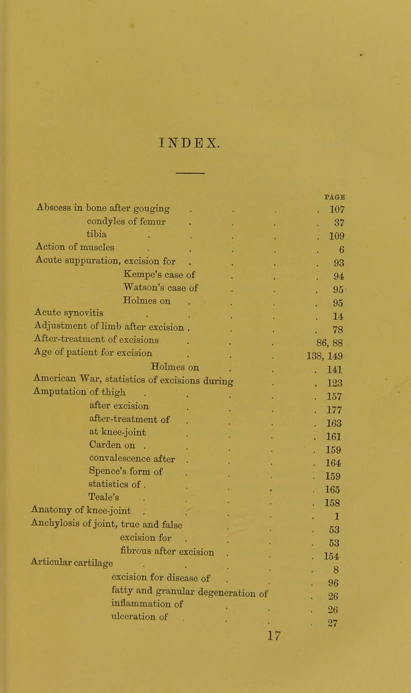 INDEX. Abscess in bone after gouging condyles of femur tibia Action of muscles Acute suppuration, excision for Kempe's case of Watson's case of Holmes on Acute synovitis Adjustment of limb after excision After-treatment of excisions Age of patient for excision Holmes on American War, statistics of excisions during Amputation of tbigh after excision after-treatment of at knee-joint Garden on . convalescence after . Spence's form of statistics of. Teale's Anatomy of knee-joint , Anchylosis of joint, true and false excision for fibrous after excision Ai-ticular cartilage excision for disease of fatty and granular degeneration of inflammation of ulceration of PAGE 107 37 109 6 93 94 95 95 14 78 86, 88 138,149 . 141 . 123 . 157 . 177 . 163 . 161 . 159 . 164 . 159 . 165 . 158 1 53 . 63 . 154 8 . 96 . 26 . 26 27 17