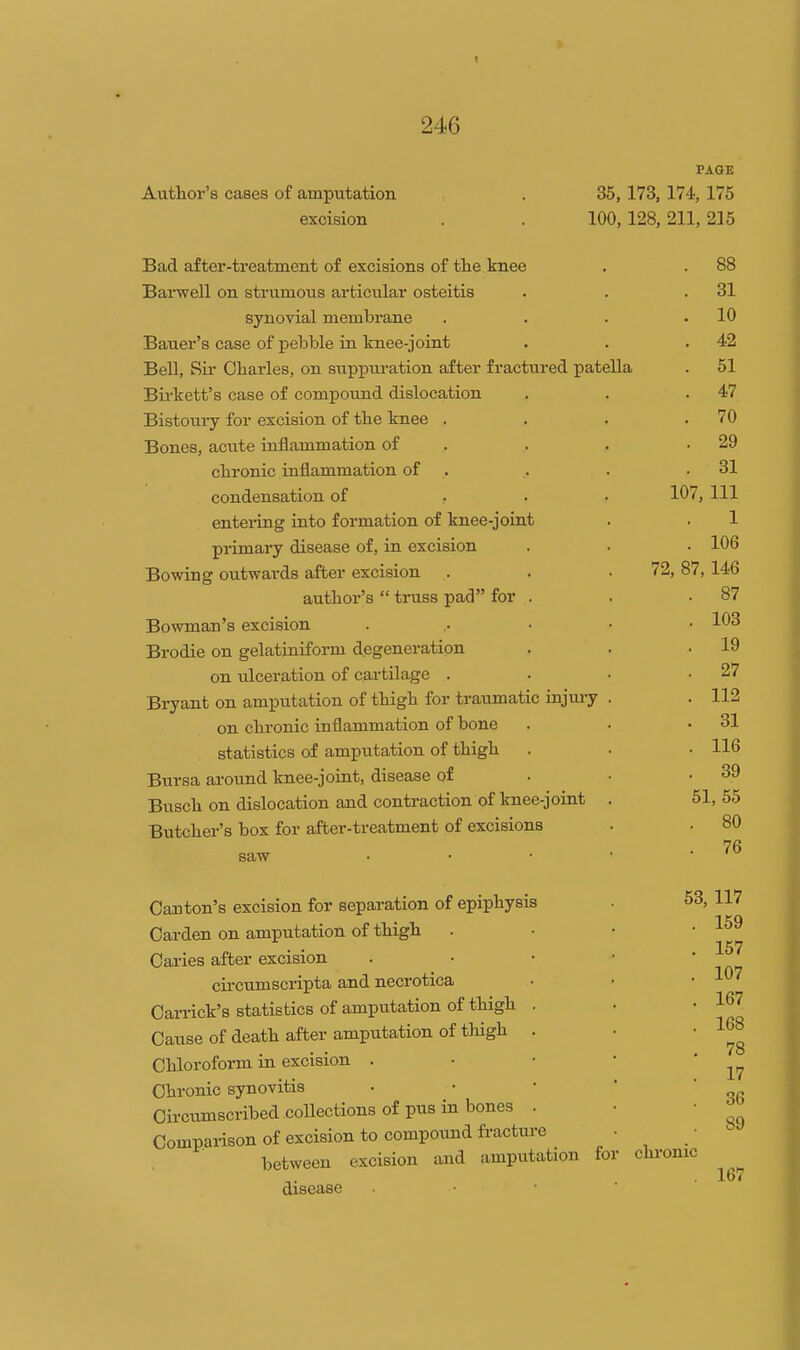 Author's cases of amputation excision PAGE 35,173,174, 175 100,128, 211, 215 Bad after-treatment o£ excisions of tlie knee Barwell on strumous articiilar osteitis synovial membrane Bauer's case of pebble in knee-joint Bell, Ru- Charles, on suppuration after fractured patella Birkett's case of compound dislocation Bistoury for excision of the knee . Bones, acute uiflammation of chronic inflammation of condensation of entering into formation of knee-joint primary disease of, in excision Bowing outwards after excision author's  truss pad for . Bowman's excision Brodie on gelatiniform degeneration on ulceration of cartilage . Bi-yant on amputation of thigh for traumatic injm-y on chronic inflammation of bone statistics of amputation of thigh Bursa around knee-joiut, disease of Bnsch on dislocation and contraction of knee-joint Butcher's box for after-treatment of excisions saw Canton's excision for separation of epiphysis Carden on amputation of thigh Caries after excision cu-cumscripta and necrotica Carrick's statistics of amputation of thigh Cause of death after amputation of thigh Chloroform in excision . Chronic synovitis Circumscribed collections of pus in bones Comparison of excision to compound fi-actui-( between excision and amputation for disease 88 31 10 42 51 47 70 29 31 107, 111 1 106 , 146 87 103 19 27 112 31 116 39 51, 55 80 76 72, 87: 53, chronic 117 159 157 107 167 168 78 17 36 89 167