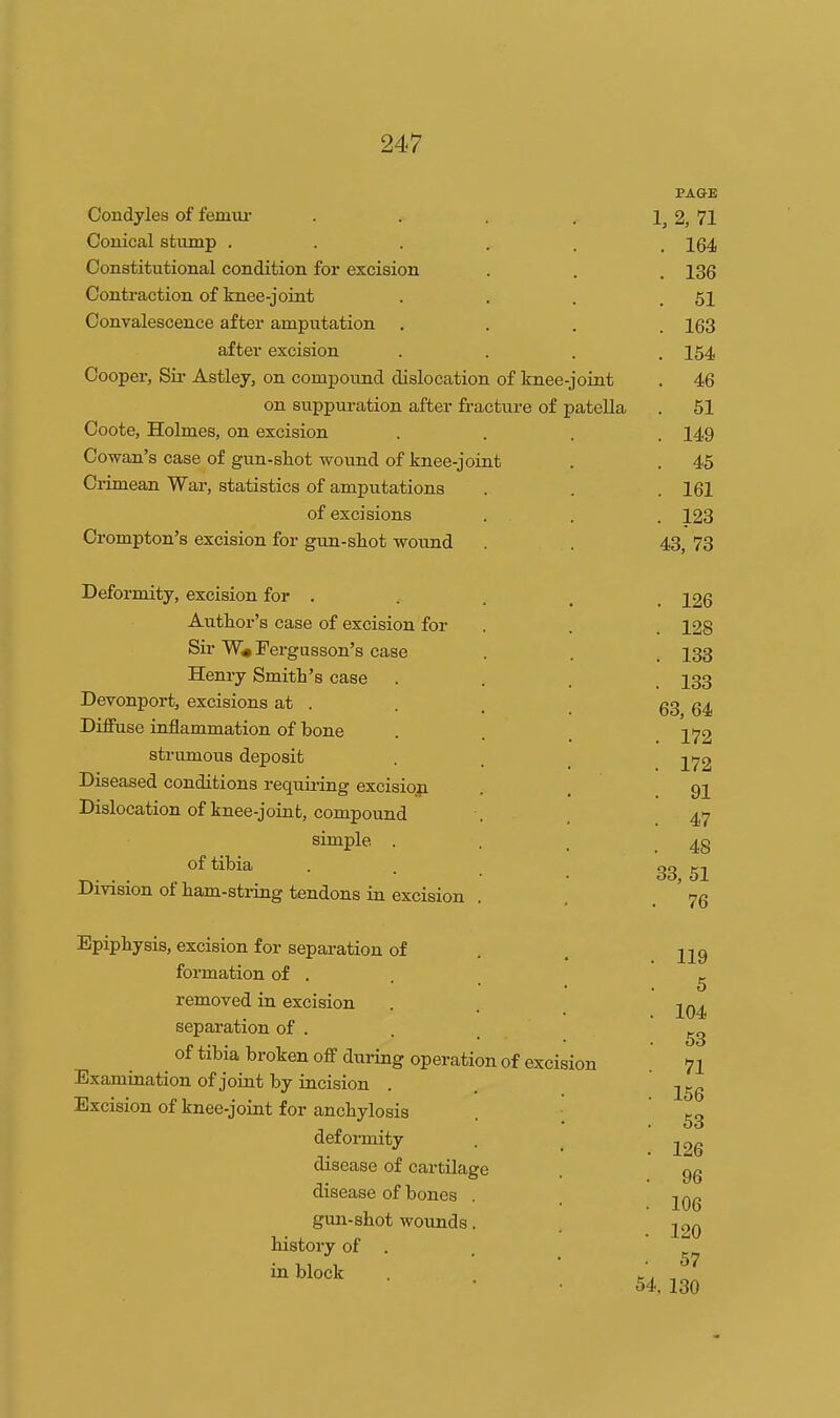 Condyles of femm- .... PAGE 1, 2, 71 Conical stiunp ..... . 164 Constitutional condition for excision . 136 Contraction of knee-joint . 51 Convalescence after amputation . 163 after excision . 154 Oooper, bir Astley, on compound dislocation of knee-joint . 46 on suppuration after fracture of patella . 51 Ooote, Holmes, on excision . 149 Cowan's case of gun-shot wound of knee-joint . 45 Crimean War, statistics of amputations . 161 of excisions . 123 Crompton's excision for gun-sh.ot wound 43, 73 Deformity, excision for . Author's case of excision for Sir W« Fergusson's case Henry Smith's case Devonport, excisions at . Diffuse inflammation of bone strumous deposit Diseased conditions requii-ing excision Dislocation of knee-joint, compound simple . of tibia Division of ham-string tendons in excision Epiphysis, excision for separation of formation of . removed in excision separation of . ^ of tibia broken off during operation of excision Examination of joint by incision Excision of knee-joint for anchylosis deformity disease of cartilage disease of bones . gun-shot wounds. history of . in block . 126 . 128 . 133 . 133 63, 64 . 172 . 172 . 91 . 47 . 48 33, 51 . 119 5 . 104 . 53 71 . 156 . 53 . 126 . 96 . 106 . 120 • 57 54, 130