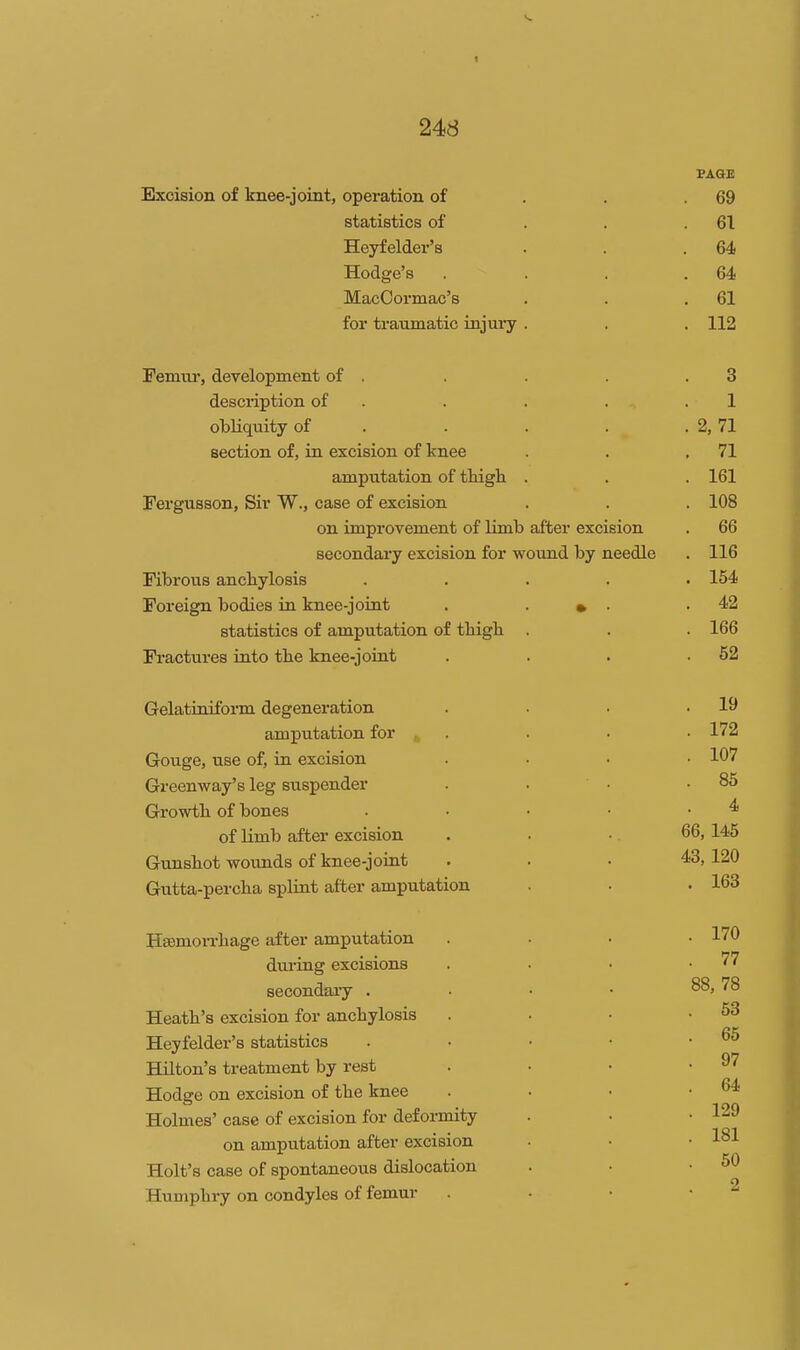 PAGE Excision of knee-joint, operation of . . .69 statistics of . . .61 Heyfelder's . . .64 Hodge's . . . .64 MacOormac's . . .61 for traumatic injury . . . 112 Femur, development of . . . . .3 description of . . . . .1 obHquity of . . . . . 2, 71 section of, in excision of knee . . .71 amputation of thigh . . . 161 Fergusson, Sir W., case of excision . . . 108 on improvement of limb after excision . 66 secondaa-y excision for wound by needle . 116 Fibrous anchylosis ..... 154 Foreign bodies in knee-joint . ■ • ■ .42 statistics of amputation of thigh . . . 166 Fi'actures into the knee-joint . . . .52 Gelatiniform degeneration . . . .19 amputation for . . . • 172 Gouge, use of, in excision .... 107 Greenway's leg suspender . . • .85 Growth of bones . • • • .4 of limb after excision . . •. 66, 145 Gunshot wounds of knee-joint . . .43, 120 Gutta-percha splint after amputation • • • 163 Hsemon-hage after amputation .... 170 dui'ing excisions . . • .77 secondaiy . . • • 88,78 Heath's excision for anchylosis . . • .53 Heyfelder's statistics . • • • • Hilton's treatment by rest . . • .97 Hodge on excision of the knee . ■ • .64 Holmes' case of excision for deformity . • .129 on amputation after excision • • • 1^1 Holt's case of spontaneous dislocation . • .50 Humphry on condyles of femur . • • •