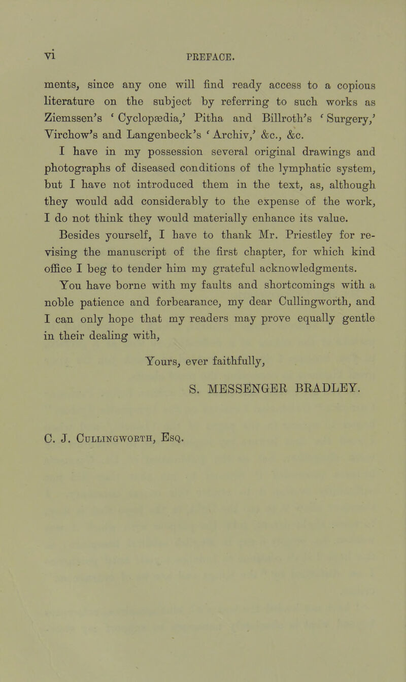 ments, since any one will find ready access to a copious literature on the subject by referring to such works as Ziemssen's ' Cyclopaedia/ Pitha and Billroth^ ' Surgery/ Virchow's and Langenbeck's ' Archiv/ &c, &c. I have in my possession several original drawings and photographs of diseased conditions of the lymphatic system, but I have not introduced them in the text, as, although they would add considerably to the expense of the work, I do not think they would materially enhance its value. Besides yourself, I have to thank Mr. Priestley for re- vising the manuscript of the first chapter, for which kind office I beg to tender him my grateful acknowledgments. You have borne with my faults and shortcomings with a noble patience and forbearance, my dear Cullingworth, and I can only hope that my readers may prove equally gentle in their dealing with, Yours, ever faithfully, S. MESSENGER BRADLEY. C. J. CULLINGWOETH, ESQ.