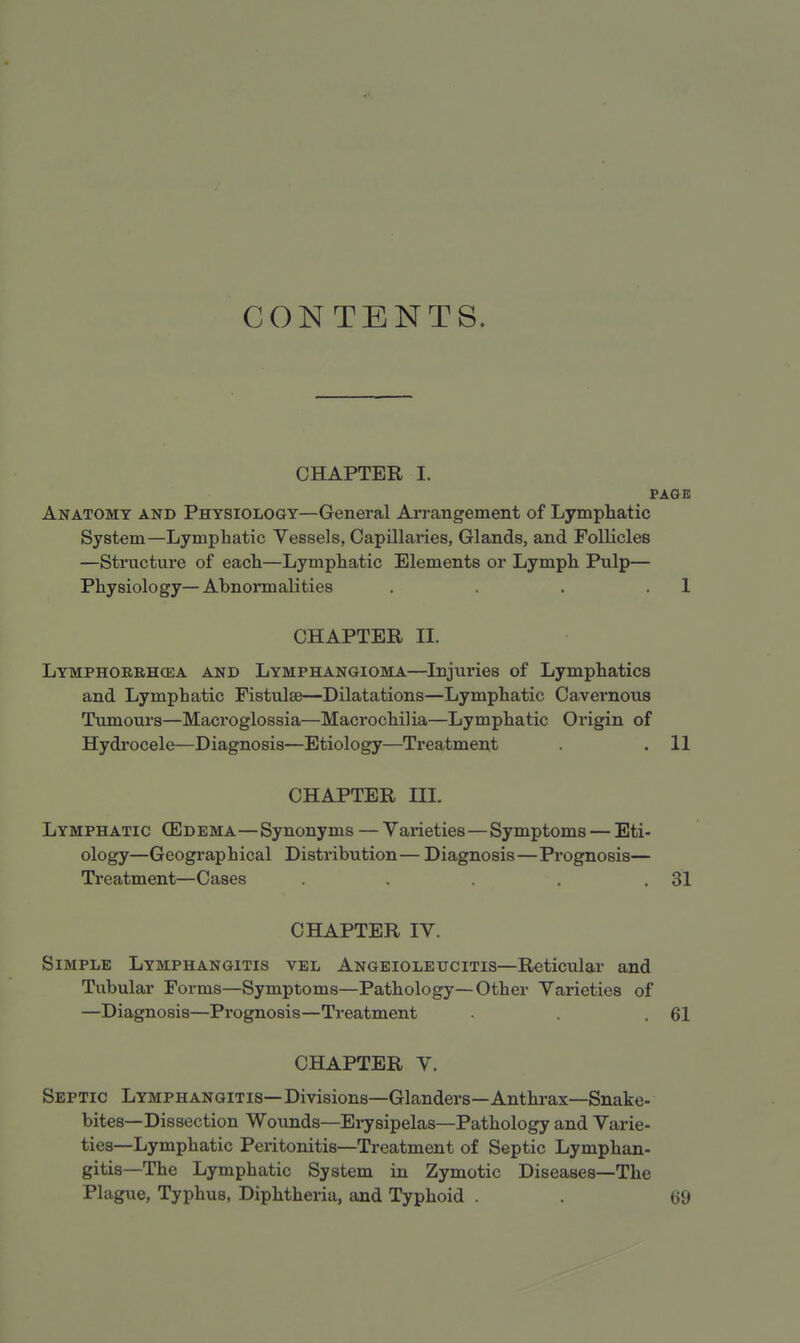 CONTENTS. CHAPTER I. PAGE Anatomy and Physiology—General Arrangement of Lymphatic System—Lymphatic Vessels, Capillaries, Glands, and Follicles —Structure of each—Lymphatic Elements or Lymph Pulp— Physiology—Abnormalities . . . 1 CHAPTER II. Lymphorrhosa and Lymphangioma—Injuries of Lymphatics and Lymphatic Fistula?—Dilatations—Lymphatic Cavernous Tumours—Macroglossia—Macrochilia—Lymphatic Origin of Hydrocele—Diagnosis—Etiology—Treatment .11 CHAPTER III. Lymphatic (Edema—Synonyms — Varieties—Symptoms — Eti- ology—Geographical Distribution— Diagnosis—Prognosis— Treatment—Cases . . . . .31 CHAPTER IV. Simple Lymphangitis vel Angeioleucitis—Reticular and Tubular Forms—Symptoms—Pathology—Other Varieties of —Diagnosis—Prognosis—Treatment . .61 CHAPTER V. Septic Lymphangitis—Divisions—Glanders—Anthrax—Snake- bites—Dissection Wounds—Erysipelas—Pathology and Varie- ties—Lymphatic Peritonitis—Treatment of Septic Lymphan- gitis—The Lymphatic System in Zymotic Diseases—The Plague, Typhus, Diphtheria, and Typhoid . . (59