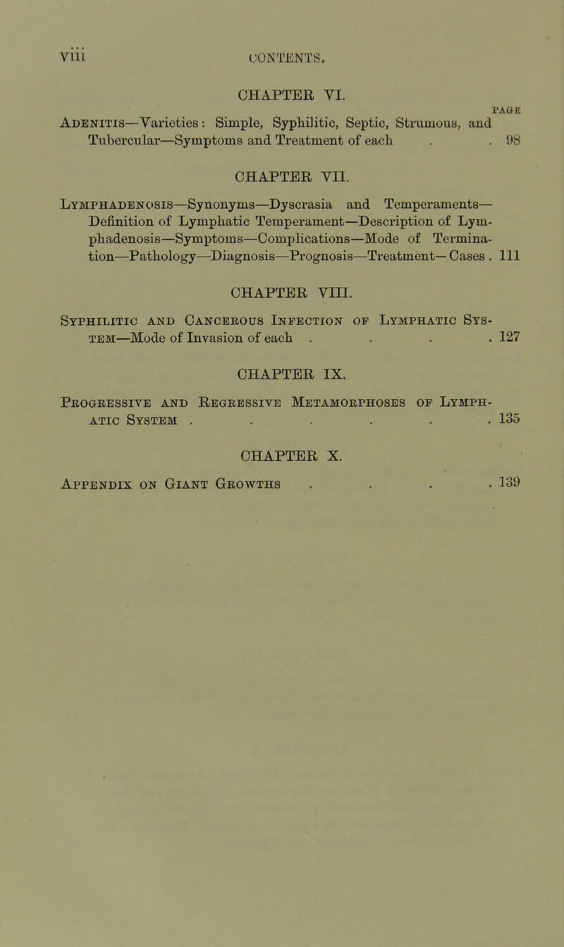 CHAPTER VI. I'ACJE Adenitis—Varieties: Simple, Syphilitic, Septic, Strumous, and Tubercular—Symptoms and Treatment of each . . 98 CHAPTER VII. Lymphadenosis—Synonyms—Dyscrasia and Temperaments— Definition of Lymphatic Temperament—Description of Lym- phadenosis—Symptoms—Complications—Mode of Termina- tion—Pathology—Diagnosis—Prognosis—Treatment—Cases . Ill CHAPTER VIII. Syphilitic and Cancerous Infection of Lymphatic Sys- tem—Mode of Invasion of each .... 127 CHAPTER IX. Progressive and Regressive Metamorphoses of Lymph- atic System ...... 135 CHAPTER X. Appendix on Giant Growths 139