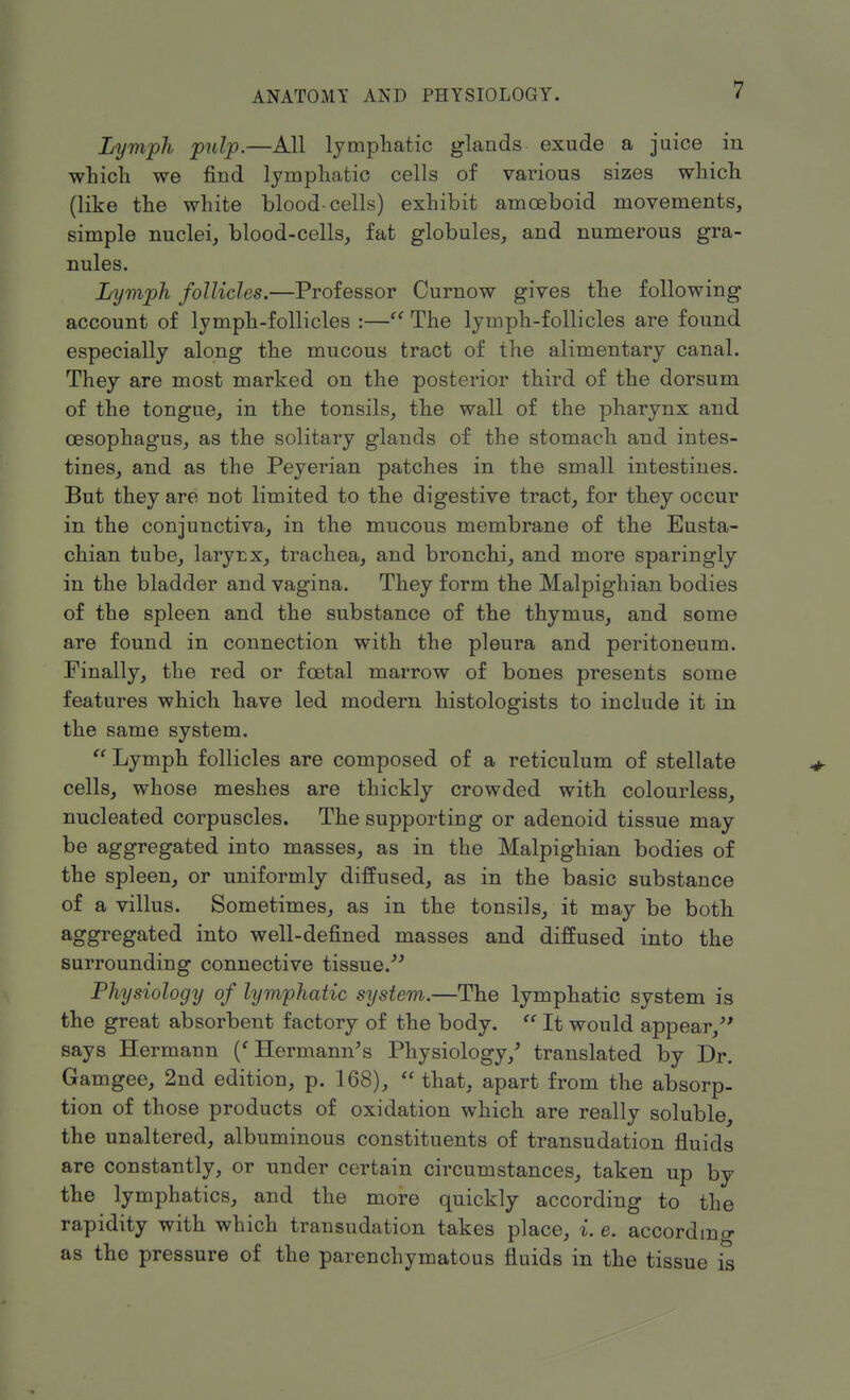 Lymph pulp.—All lymphatic glands exude a juice in which we find lymphatic cells of various sizes which (like the white blood-cells) exhibit amoeboid movements, simple nuclei, blood-cells, fat globules, and numerous gra- nules. Lymph follicles.—Professor Curnow gives the following account of lymph-follicles :— The lymph-follicles are found especially along the mucous tract of the alimentary canal. They are most marked on the posterior third of the dorsum of the tongue, in the tonsils, the wall of the pharynx and oesophagus, as the solitary glands of the stomach and intes- tines, and as the Peyerian patches in the small intestines. But they are not limited to the digestive tract, for they occur in the conjunctiva, in the mucous membrane of the Eusta- chian tube, larynx, trachea, and bronchi, and more sparingly in the bladder and vagina. They form the Malpighian bodies of the spleen and the substance of the thymus, and some are found in connection with the pleura and peritoneum. Finally, the red or foetal marrow of bones presents some features which have led modern histologists to include it in the same system.  Lymph follicles are composed of a reticulum of stellate cells, whose meshes are thickly crowded with colourless, nucleated corpuscles. The supporting or adenoid tissue may be aggregated into masses, as in the Malpighian bodies of the spleen, or uniformly diffused, as in the basic substance of a villus. Sometimes, as in the tonsils, it may be both aggregated into well-defined masses and diffused into the surrounding connective tissue. Physiology of lymphatic system.—The lymphatic system is the great absorbent factory of the body.  It would appear/' says Hermann (' Hermann's Physiology/ translated by Dr. Gamgee, 2nd edition, p. 168),  that, apart from the absorp- tion of those products of oxidation which are really soluble, the unaltered, albuminous constituents of transudation fluids are constantly, or under certain circumstances, taken up by the lymphatics, and the more quickly according to the rapidity with which transudation takes place, i. e. according as the pressure of the parenchymatous fluids in the tissue is