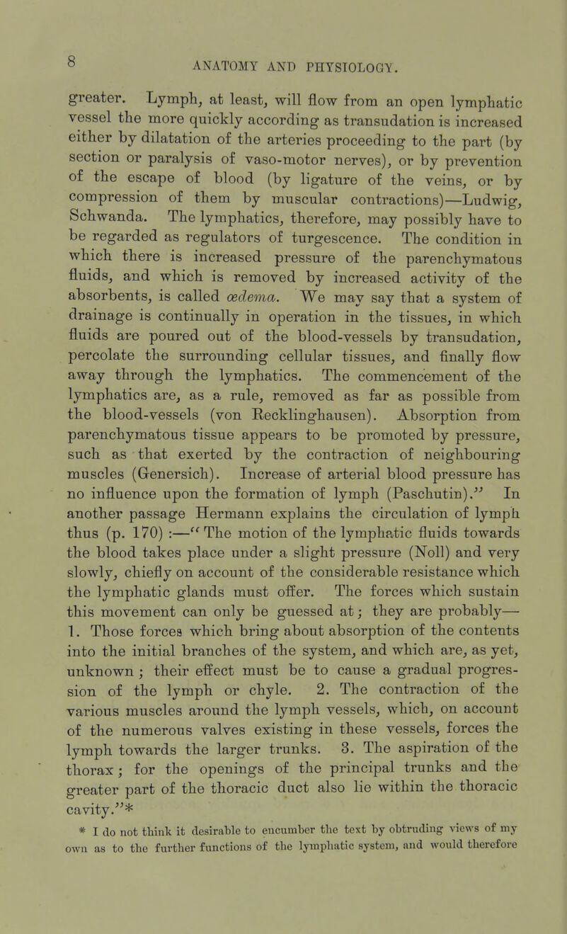 greater. Lymph, at least, will flow from an open lymphatic vessel the more quickly according as transudation is increased either by dilatation of the arteries proceeding to the part (by section or paralysis of vaso-motor nerves), or by prevention of the escape of blood (by ligature of the veins, or by compression of them by muscular contractions)—Ludwig, Schwanda. The lymphatics, therefore, may possibly have to be regarded as regulators of turgescence. The condition in which there is increased pressure of the parenchymatous fluids, and which is removed by increased activity of the absorbents, is called oedema. We may say that a system of drainage is continually in operation in the tissues, in which fluids are poured out of the blood-vessels by transudation, percolate the surrounding cellular tissues, and finally flow away through the lymphatics. The commencement of the lymphatics are, as a rule, removed as far as possible from the blood-vessels (von Recklinghausen). Absorption from parenchymatous tissue appears to be promoted by pressure, such as ' that exerted by the contraction of neighbouring muscles (Grenersich). Increase of arterial blood pressure has no influence upon the formation of lymph (Paschutin). In another passage Hermann explains the circulation of lymph thus (p. 170) :—The motion of the lymphatic fluids towards the blood takes place under a slight pressure (Noll) and very slowly, chiefly on account of the considerable resistance which the lymphatic glands must offer. The forces which sustain this movement can only be guessed at; they are probably— 1. Those forces which bring about absorption of the contents into the initial branches of the system, and which are, as yet, unknown ; their effect must be to cause a gradual progres- sion of the lymph or chyle. 2. The contraction of the various muscles around the lymph vessels, which, on account of the numerous valves existing in these vessels, forces the lymph towards the larger trunks. 3. The aspiration of the thorax; for the openings of the principal trunks and the greater part of the thoracic duct also lie within the thoracic cavity.* * I do not think it desirable to encumber the text by obtruding views of my own as to the further functions of the lymphatic system, and would therefore