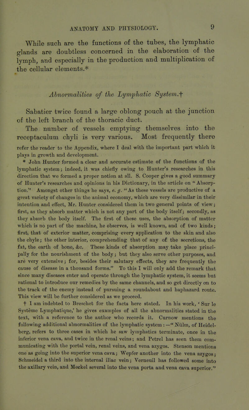 While such are the functions of the tubes, the lymphatic glands are doubtless concerned in the elaboration of the lymph, and especially in the production and multiplication of the cellular elements.* Abnormalities of the Lymphatic System.f Sabatier twice found a large oblong pouch at the junction of the left branch of the thoracic duct. The number of vessels emptying themselves into the receptaculuui chyli is very various. Most frequently there refer the reader to the Appendix, where I deal with the important part which it plays in growth and development. * John Hunter formed a clear and accurate estimate of the functions of the lymphatic system; indeed, it was chiefly owing to Hunter's researches in this direction that we formed a proper notion at all. S. Cooper gives a good summary of Hunter's researches and opinions in his Dictionary, in the article on  Absorp- tion. Amongst other things he says, e. g. As these vessels are productive of a great variety of changes in the animal economy, which are very dissimilar in their intention and effect, Mr. Hunter considered them in two general points of view; first, as they absorb matter which is not any part of the body itself; secondly, as they absorb the body itself. The first of these uses, the absorption of matter which is no part of the machine, he observes, is well known, and of two kinds; first, that of exterior matter, comprising every application to the skin and also the chyle; the other interior, comprehending that of any of the secretions, the fat, the earth of bone, &c. These kinds of absorption may take place princi- pally for the nourishment of the body; but they also serve other purposes, and are very extensive; for, besides their salutary effects, they are frequently the cause of disease in a thousand forms. To this I will only add the remark that since many diseases enter and operate through the lymphatic system, it seems but rational to introduce our remedies by the same channels, and so get directly on to the track of the enemy instead of pursuing a roundabout and haphazard route. This view will be further considered as we proceed. f 1 am indebted to Breschet for the facts here stated. In his work, ' Sur le Systeme Lymphatique,' he gives examples of all the abnormalities stated in the text, with a reference to the author who records it. Curnow mentions the following additional abnormalities of the lymphatic system : — Niilm, of Heidel- berg, refers to three cases in which he saw lymphatics terminate, once in the inferior vena cava, and twice in the renal veins; and Petrel has seen them com- municating with the portal vein, renal veins, and vena azygos. Stenson mentions one as going into the superior vena cava; Wepfer another into the vena azygos; Schmeidel a third into the internal iliac vein; Verneuil has followed some into the axillary vein, and Meckel several into the vena porta and vena cava superior.