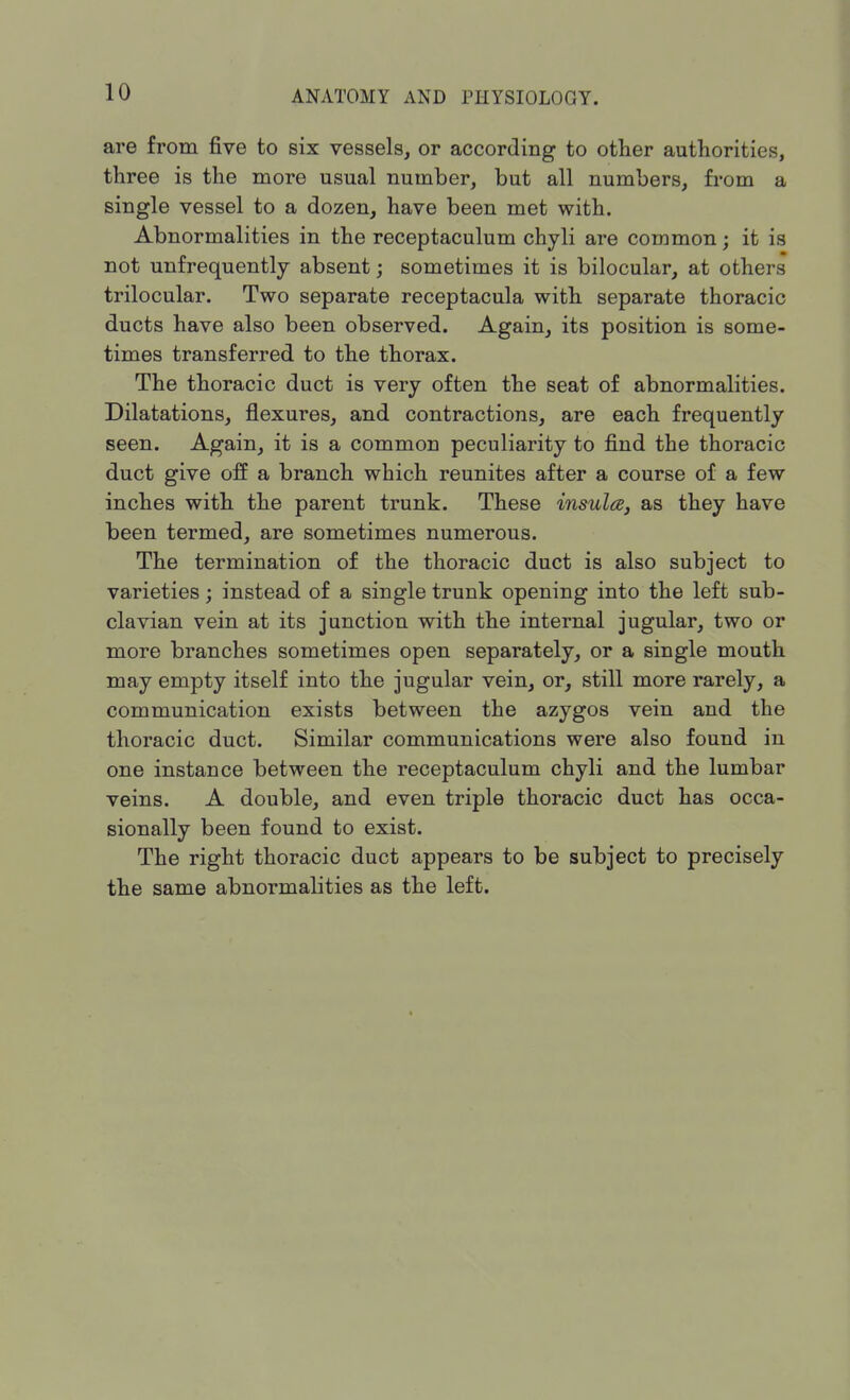 are from five to six vessels, or according to other authorities, three is the more usual number, but all numbers, from a single vessel to a dozen, have been met with. Abnormalities in the receptaculum chyli are common; it is not unfrequently absent; sometimes it is bilocular, at others trilocular. Two separate receptacula with separate thoracic ducts have also been observed. Again, its position is some- times transferred to the thorax. The thoracic duct is very often the seat of abnormalities. Dilatations, flexures, and contractions, are each frequently seen. Again, it is a common peculiarity to find the thoracic duct give off a branch which reunites after a course of a few inches with the parent trunk. These insula, as they have been termed, are sometimes numerous. The termination of the thoracic duct is also subject to varieties; instead of a single trunk opening into the left sub- clavian vein at its junction with the internal jugular, two or more branches sometimes open separately, or a single mouth may empty itself into the jugular vein, or, still more rarely, a communication exists between the azygos vein and the thoracic duct. Similar communications were also found in one instance between the receptaculum chyli and the lumbar veins. A double, and even triple thoracic duct has occa- sionally been found to exist. The right thoracic duct appears to be subject to precisely the same abnormalities as the left.