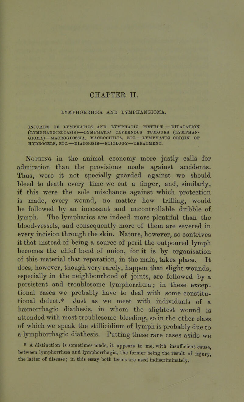 LYMPHOERHGEA AND LYMPHANGIOMA. INJURIES OP LYMPHATICS AND LYMPHATIC PISTULiE— DILATATION (LYMPH ANGIECTASIS)—LYMPHATIC CAVERNOUS TUMOURS (LYMPHAN- GIOMA)—MACROGLOSSIA, MACROCHILIA, ETC.—LYMPHATIC ORIGIN OP HYDROCELE, ETC.—DIAGNOSIS—ETIOLOGY—TREATMENT. Nothing in the animal economy more justly calls for admiration than the provisions made against accidents. Thus, were it not specially guarded against we should bleed to death every time we cut a finger, and, similarly, if this were the sole mischance against which protection is made, every wound, no matter how trifling, would be followed by an incessant and uncontrollable dribble of lymph. The lymphatics are indeed more plentiful than the blood-vessels, and consequently more of them are severed in every incision through the skin. Nature, however, so contrives it that instead of being a source of peril the outpoured lymph becomes the chief bond of union, for it is by organisation of this material that reparation, in the main, takes place. It does, however, though very rarely, happen that slight wounds, especially in the neighbourhood of joints, are followed by a persistent and troublesome lymphorrhoea; in these excep- tional cases we probably have to deal with some constitu- tional defect.* Just as we meet with individuals of a haemorrhagic diathesis, in whom the slightest wound is attended with most troublesome bleeding, so in the other class of which we speak the stillicidium of lymph is probably due to a lymphorrhagic diathesis. Putting these rare cases aside we * A distinction is sometimes made, it appears to me, with insufficient cause, between lymphorrhcea and lymphorrhagia, the former being the result of injury, the latter of disease ; in this essay both terms are used indiscriminately.
