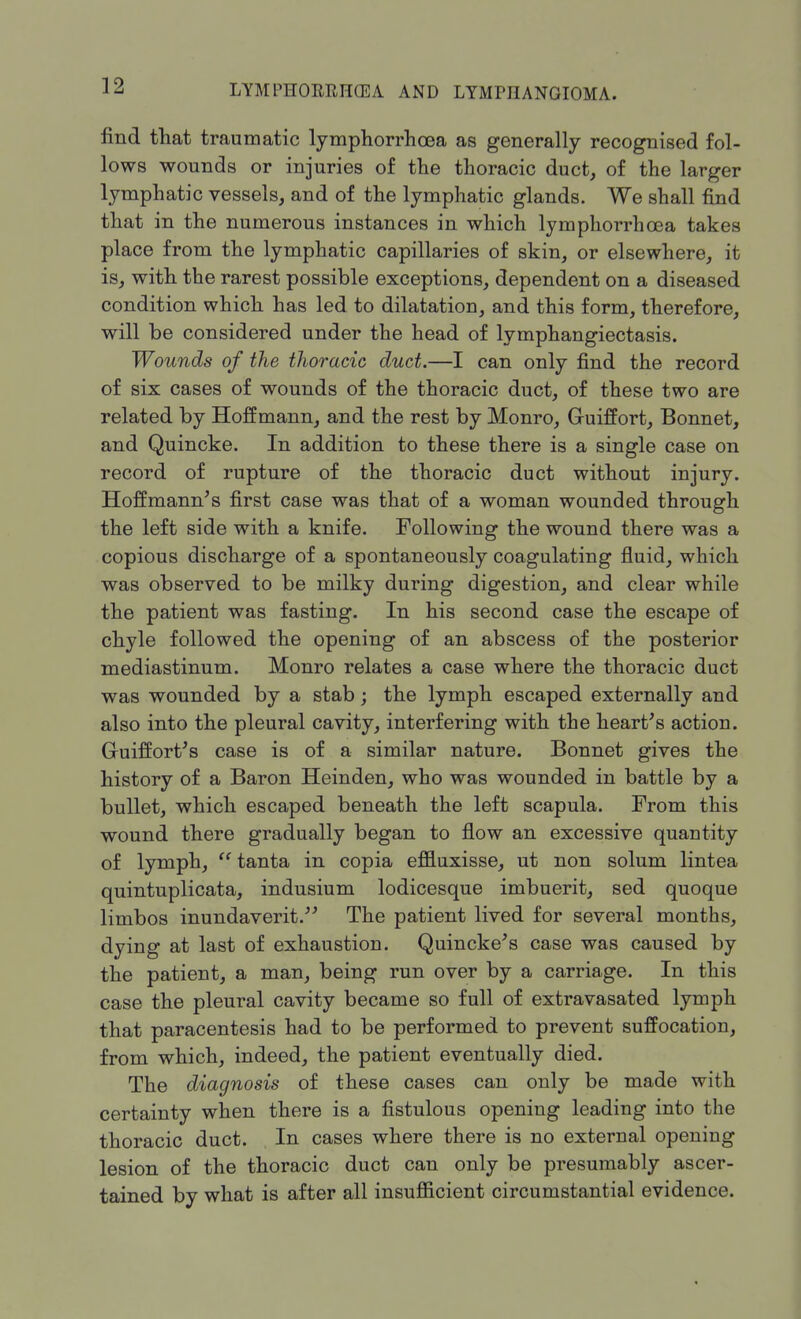 find that traumatic lymphorrhcea as generally recognised fol- lows wounds or injuries of the thoracic duct, of the larger lymphatic vessels, and of the lymphatic glands. We shall find that in the numerous instances in which lymphorrhosa takes place from the lymphatic capillaries of skin, or elsewhere, it is, with the rarest possible exceptions, dependent on a diseased condition which has led to dilatation, and this form, therefore, will be considered under the head of lymphangiectasis. Wounds of the thoracic duct.—I can only find the record of six cases of wounds of the thoracic duct, of these two are related by Hoffmann, and the rest by Monro, Gruiffort, Bonnet, and Quincke. In addition to these there is a single case on record of rupture of the thoracic duct without injury. Hoffmann's first case was that of a woman wounded through the left side with a knife. Following the wound there was a copious discharge of a spontaneously coagulating fluid, which was observed to be milky during digestion, and clear while the patient was fasting. In his second case the escape of chyle followed the opening of an abscess of the posterior mediastinum. Monro relates a case where the thoracic duct was wounded by a stab; the lymph escaped externally and also into the pleural cavity, interfering with the heart's action. Gruiffort's case is of a similar nature. Bonnet gives the history of a Baron Heinden, who was wounded in battle by a bullet, which escaped beneath the left scapula. From this wound there gradually began to flow an excessive quantity of lymph,  tanta in copia effluxisse, ut non solum lintea quintuplicata, indusium lodicesque imbuerit, sed quoque limbos inundaverit. The patient lived for several months, dying at last of exhaustion. Quincke's case was caused by the patient, a man, being run over by a carriage. In this case the pleural cavity became so full of extravasated lymph that paracentesis had to be performed to prevent suffocation, from which, indeed, the patient eventually died. The diagnosis of these cases can only be made with certainty when there is a fistulous opening leading into the thoracic duct. In cases where there is no external opening lesion of the thoracic duct can only be presumably ascer- tained by what is after all insufficient circumstantial evidence.