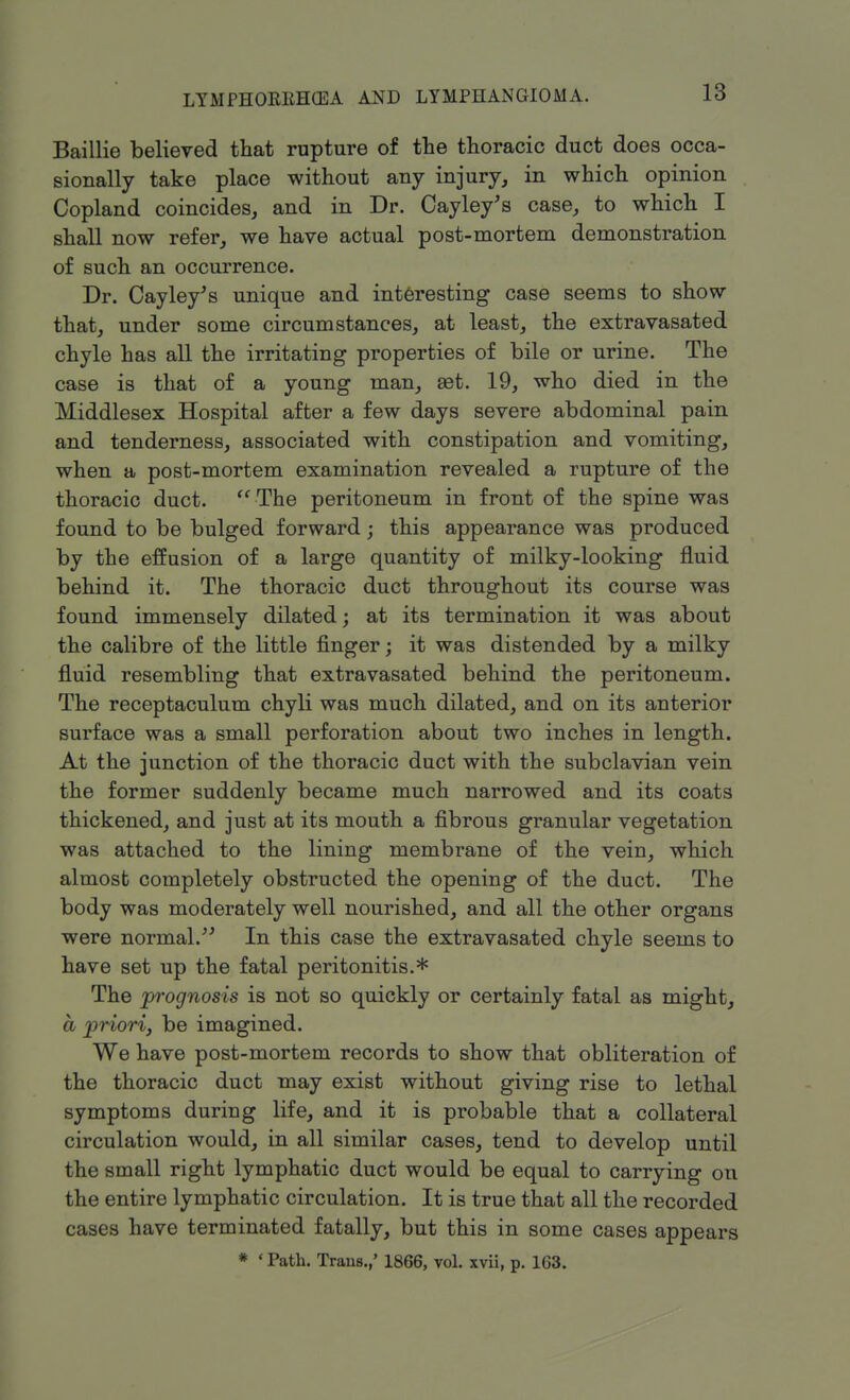 Baillie believed that rupture of the thoracic duct does occa- sionally take place without any injury, in which opinion Copland coincides, and in Dr. Cayley's case, to which I shall now refer, we have actual post-mortem demonstration of such an occurrence. Dr. Cayley's unique and interesting case seems to show that, under some circumstances, at least, the extravasated chyle has all the irritating properties of bile or urine. The case is that of a young man, aet. 19, who died in the Middlesex Hospital after a few days severe abdominal pain and tenderness, associated with constipation and vomiting, when a post-mortem examination revealed a rupture of the thoracic duct.  The peritoneum in front of the spine was found to be bulged forward; this appearance was produced by the effusion of a large quantity of milky-looking fluid behind it. The thoracic duct throughout its course was found immensely dilated; at its termination it was about the calibre of the little finger; it was distended by a milky fluid resembling that extravasated behind the peritoneum. The receptaculum chyli was much dilated, and on its anterior surface was a small perforation about two inches in length. At the junction of the thoracic duct with the subclavian vein the former suddenly became much narrowed and its coats thickened, and just at its mouth a fibrous granular vegetation was attached to the lining membrane of the vein, which almost completely obstructed the opening of the duct. The body was moderately well nourished, and all the other organs were normal. In this case the extravasated chyle seems to have set up the fatal peritonitis.* The prognosis is not so quickly or certainly fatal as might, a priori, be imagined. We have post-mortem records to show that obliteration of the thoracic duct may exist without giving rise to lethal symptoms during life, and it is probable that a collateral circulation would, in all similar cases, tend to develop until the small right lymphatic duct would be equal to carrying on the entire lymphatic circulation. It is true that all the recorded cases have terminated fatally, but this in some cases appears * ' Path. Trans.,' 1866, vol. xvii, p. 163.