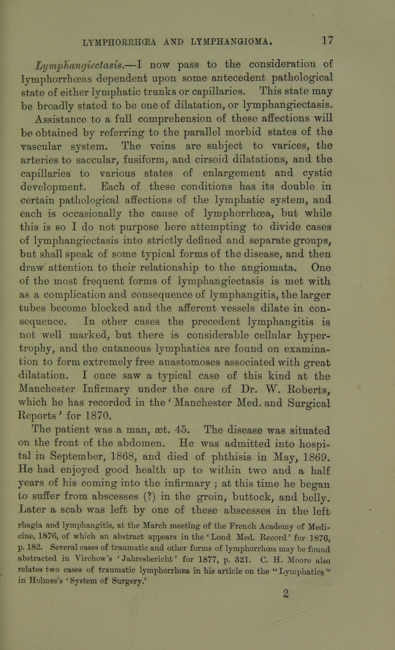 Lymphangiectasia.—I now pass to the consideration of lyniphorrhceas dependent upon some antecedent pathological state of either lymphatic trunks or capillaries. This state may be broadly stated to be one of dilatation, or lymphangiectasis. Assistance to a full comprehension of these affections will be obtained by referring to the parallel morbid states of the vascular system. The veins are subject to varices, the arteries to saccular, fusiform, and cirsoid dilatations, and the capillaries to various states of enlargement and cystic development. Each of these conditions has its double in certain pathological affections of the lymphatic system, and each is occasionally the cause of lymphorrhoea, but while this is so I do not purpose here attempting to divide cases of lymphangiectasis into strictly defined and separate groups, but shall speak of some typical forms of the disease, and then draw' attention to their relationship to the angiomata. One of the most frequent forms of lymphangiectasis is met with as a complication and consequence of lymphangitis, the larger tubes become blocked and the afferent vessels dilate in con- sequence. In other cases the precedent lymphangitis is not well marked, but there is considerable cellular hyper- trophy, and the cutaneous lymphatics are found on examina- tion to form extremely free anastomoses associated with great dilatation. I once saw a typical case of this kind at the Manchester Infirmary under the care of Dr. W. Eoberts, which he has recorded in the' Manchester Med. and Surgical Keports' for 1870. The patient was a man, set. 45. The disease was situated on the front of the abdomen. He was admitted into hospi- tal in September, 1868, and died of phthisis in May, 1869. He had enjoyed good health up to within two and a half years of his coming into the infirmary ; at this time he began to suffer from abscesses (?) in the groin, buttock, and belly. Later a scab was left by one of these abscesses in the left rhagia and lymphangitis, at the March meeting of the French Academy of Medi- cine, 1876, of which an abstract appears in the 'Lond Med. Record' for 3876, p. 182. Several cases of traumatic and other forms of lymphorrhcBa may be found abstracted in Virchow's * Jahresbericht' for 1877, p. 321. C. H. Moore also relates two cases of traumatic lymphorrhoea in his article on the  Lymphatics in Holmes's ' System of Surgery.' 2