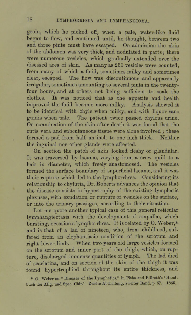 groin, which he picked off, when a pale, water-like fluid began to flow, and continued until, he thought, between two and three pints must have escaped. On admission the skin of the abdomen was very thick, and nodulated in parts; there were numerous vesicles, which gradually extended over the diseased area of skin. As many as 250 vesicles were counted, from many of which a fluid, sometimes milky and sometimes clear, escaped. The flow was discontinuous and apparently irregular, sometimes amounting to several pints in the twenty- four hours, and at others not being sufficient to soak the clothes. It was noticed that as the appetite and health improved the fluid became more milky. Analysis showed it to be identical with chyle when milky, and with liquor san- guinis when pale. The patient twice passed chylous urine. On examination of the skin after death it was found that the cutis vera and subcutaneous tissue were alone involved ; these formed a pad from half an inch to one inch thick. Neither the inguinal nor other glands were affected. On section the patch of skin looked fleshy or glandular. It was traversed by lacunae, varying from a crow quill to a hair in diameter, which freely anastomosed. The vesicles formed the surface boundary of superficial lacunae, and it was their rupture which led to the lymphorrhcea. Considering its relationship to chyluria, Dr. Roberts advances the opinion that the disease consists in hypertrophy of the existing lymphatic plexuses, with exudation or rupture of vesicles on the surface, or into the urinary passages, according to their situation. Let me quote another typical case of this general reticular lymphangiectasis with the development of ampullae, which bursting, occasion a lymphorrhcea. It is related by 0. Weber,* and is that of a lad of nineteen, who, from childhood, suf- fered from an elephantiasic condition of the scrotum and right lower limb. When two years old large vesicles formed on the scrotum and inner part of the thigh, which, on rup- ture, discharged immense quantities of lymph. The lad died of scarlatina, and on section of the skin of the thigh it was found hypertrophied throughout its entire thickness, and * O. Weber on  Diseases of the Lymphatics, in Pitha and Billroth's ' Hand- buch der Allg. und Spec. Chir.' Zweite Abtheilung, zweiter Band, p. 67. 1865.