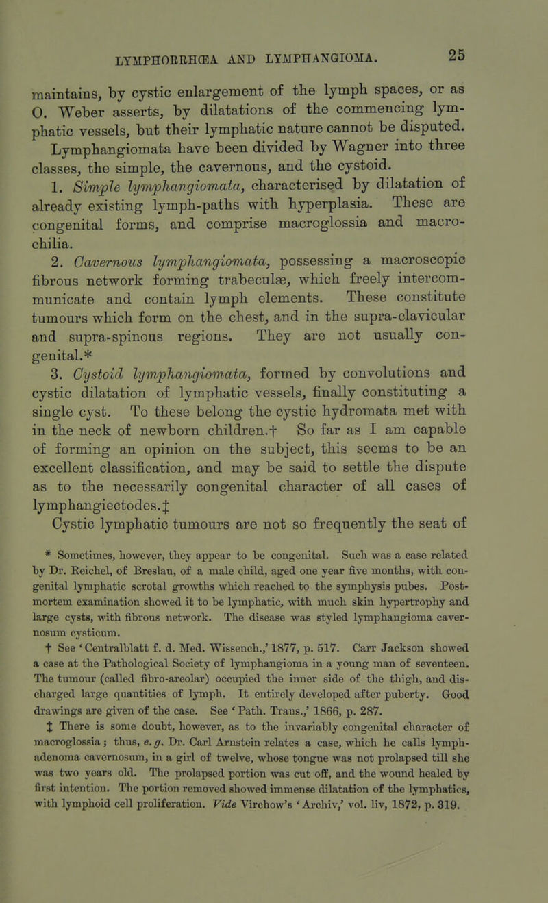 maintains, by cystic enlargement of the lymph spaces, or as O. Weber asserts, by dilatations of the commencing lym- phatic vessels, but their lymphatic nature cannot be disputed. Lymphangiomata have been divided by Wagner into three classes, the simple, the cavernous, and the cystoid. 1. Simple lymphangiomata, characterised by dilatation of already existing lymph-paths with hyperplasia. These are congenital forms, and comprise macroglossia and macro- chilia. 2. Cavernous lymphangiomata, possessing a macroscopic fibrous network forming trabecule, which freely intercom- municate and contain lymph elements. These constitute tumours which form on the chest, and in the supra-clavicular and supra-spinous regions. They are not usually con- genital.* 3. Cystoid lymphangiomata, formed by convolutions and cystic dilatation of lymphatic vessels, finally constituting a single cyst. To these belong the cystic hydromata met with in the neck of newborn children, f So far as I am capable of forming an opinion on the subject, this seems to be an excellent classification, and may be said to settle the dispute as to the necessarily congenital character of all cases of lymphangiectodes. J Cystic lymphatic tumours are not so frequently the seat of * Sometimes, however, they appear to be congenital. Such was a case related by Dr. Reichel, of Breslau, of a male child, aged one year five months, with con- genital lymphatic scrotal growths which reached to the symphysis pubes. Post- mortem examination showed it to be lymphatic, with much skin hypertrophy and large cysts, with fibrous network. The disease was styled lymphangioma caver- nosum cysticum. t See ' Centralblatt f. d. Med. Wissench.,' 1877, p. 517. Carr Jackson showed a case at the Pathological Society of lymphangioma in a young man of seventeen. The tumour (called fibro-areolar) occupied the inner side of the thigh, and dis- charged large quantities of lymph. It entirely developed after puberty. Good drawings are given of the case. See ' Path. Traus.,' 1866, p. 287. J There is some doubt, however, as to the invariably congenital character of macroglossia; thus, e. g. Dr. Carl Arnstein relates a case, which he calls lymph- adenoma cavernosum, in a girl of twelve, whose tongue was not prolapsed till she was two years old. The prolapsed portion was cut off, and the wound healed by first intention. The portion removed showed immense dilatation of the lymphatics, with lymphoid cell proliferation. Vide Virchow's ' Archiv,' vol. liv, 1872, p. 319.