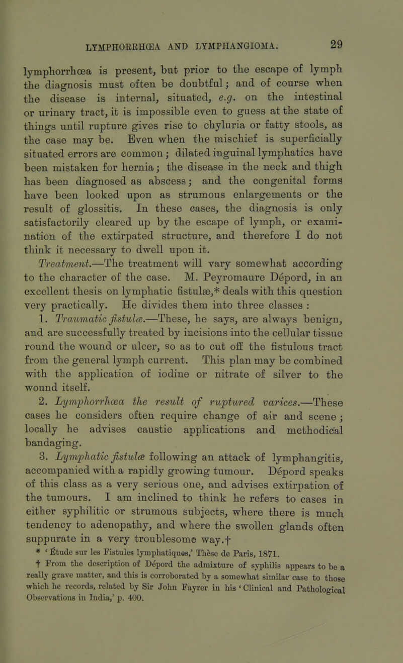 lyrnphorrhcea is present, but prior to the escape of lymph the diagnosis must often be doubtful; and of course when the disease is internal, situated, e.g. on the intestinal or urinary tract, it is impossible even to guess at the state of things until rupture gives rise to chyluria or fatty stools, as the case may be. Even when the mischief is superficially situated errors are common; dilated inguinal lymphatics have been mistaken for hernia; the disease in the neck and thigh has been diagnosed as abscess; and the congenital forms have been looked upon as strumous enlargements or the result of glossitis. In these cases, the diagnosis is only satisfactorily cleared up by the escape of lymph, or exami- nation of the extirpated structure, and therefore I do not think it necessary to dwell upon it. Treatment.—The treatment will vary somewhat according to the character of the case. M. Peyromaure Depord, in an excellent thesis on lymphatic fistulae,* deals with this question very practically. He divides them into three classes : 1. Traumatic fistula.—These, he says, are always benign, and are successfully treated by incisions into the cellular tissue round the wound or ulcer, so as to cut off the fistulous tract from the general lymph current. This plan may be combined with the application of iodine or nitrate of silver to the wound itself. 2. Lymphorrhoea the result of ruptured varices.—These cases he considers often require change of air and scene ; locally he advises caustic applications and methodical bandaging. 3. Lymphatic fistula following an attack of lymphangitis, accompanied with a rapidly growing tumour. Depord speaks of this class as a very serious one, and advises extirpation of the tumours. I am inclined to think he refers to cases in either syphilitic or strumous subjects, where there is much tendency to adenopathy, and where the swollen glands often suppurate in a very troublesome way.f * ' fltude sur les Fistules lymphatiques,' These de Paris, 1871. t From the description of Depord the admixture of syphilis appears to be a really grave matter, and this is corroborated by a somewhat similar case to those which he records, related by Sir John Fayrer in his »Clinical and Pathological Observations in India,' p. 400.