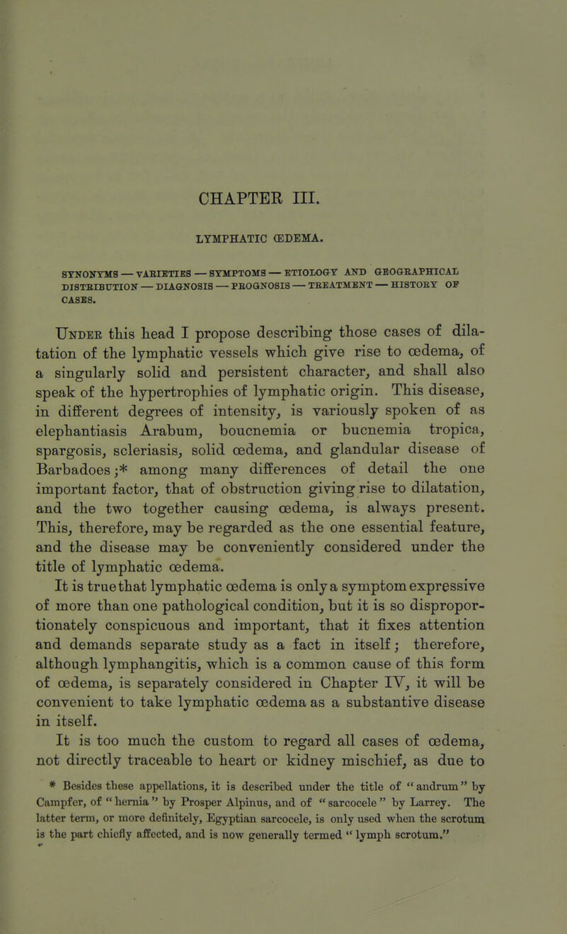 CHAPTER III. LYMPHATIC (EDEMA. SYNONYMS — VARIETIES — SYMPTOMS — ETIOLOGY AND GEOGRAPHICAL DISTRIBUTION — DIAGNOSIS — PROGNOSIS — TREATMENT — HISTORY OP CASES. TJndee this head I propose describing those cases of dila- tation of the lymphatic vessels which give rise to oedema, of a singularly solid and persistent character, and shall also speak of the hypertrophies of lymphatic origin. This disease, in different degrees of intensity, is variously spoken of as elephantiasis Arabum, boucnemia or bucnemia tropica, spargosis, scleriasis, solid oedema, and glandular disease of Barbadoes ;* among many differences of detail the one important factor, that of obstruction giving rise to dilatation, and the two together causing oedema, is always present. This, therefore, may be regarded as the one essential feature, and the disease may be conveniently considered under the title of lymphatic oedema. It is true that lymphatic oedema is only a symptom expressive of more than one pathological condition, but it is so dispropor- tionately conspicuous and important, that it fixes attention and demands separate study as a fact in itself; therefore, although lymphangitis, which is a common cause of this form of oedema, is separately considered in Chapter IY, it will be convenient to take lymphatic oedema as a substantive disease in itself. It is too much the custom to regard all cases of oedema, not directly traceable to heart or kidney mischief, as due to * Besides these appellations, it is described under the title of  andrum by Campfcr, of  hernia  by Prosper Alpinus, and of  sarcocele  by Larrey. The latter term, or more definitely, Egyptian sarcocele, is only used when the scrotum is the part chiefly affected, and is now generally termed  lymph scrotum.