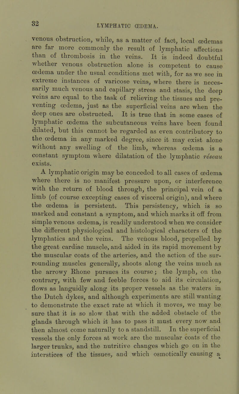 LYMPHATIC) (EDEMA. venous obstruction, while, as a matter of fact, local oedemas are far more commonly the result of lymphatic affections than of thrombosis in the veins. It is indeed doubtful whether venous obstruction alone is competent to cause oedema under the usual conditions met with, for as we see in extreme instances of varicose veins, where there is neces- sarily much venous and capillary stress and stasis, the deep veins are equal to the task of relieving the tissues and pre- venting oedema, just as the superficial veins are when the deep ones are obstructed. It is true that in some cases of lymphatic oedema the subcutaneous veins have been found dilated, but this cannot be regarded as even contributory to the oedema in any marked degree, since it may exist alone without any swelling of the limb, whereas oedema is a constant symptom where dilatation of the lymphatic reseau exists. A lymphatic origin may be conceded to all cases of oedema where there is no manifest pressure upon, or interference with the return of blood through, the principal vein of a limb (of course excepting cases of visceral origin), and where the oedema is persistent. This persistency, which is so marked and constant a symptom, and which marks it off from simple venous oedema, is readily understood when we consider the different physiological and histological characters of the lymphatics and the veins. The venous blood, propelled by the great cardiac muscle, and aided in its rapid movement by the muscular coats of the arteries, and the action of the sur- rounding muscles generally, shoots along the veins much as the arrowy Rhone pursues its course; the lymph, on the contrary, with few and feeble forces to aid its circulation, flows as languidly along its proper vessels as the waters in the Dutch dykes, and although experiments are still wanting to demonstrate the exact rate at which it moves, we may be sure that it is so slow that with the added obstacle of the glands through which it has to pass it must every now and then almost come naturally to a standstill. In the superficial vessels the only forces at work are the muscular coats of the larger trunks, and the nutritive changes which go on in the interstices of the tissues, and which osmotically causing a