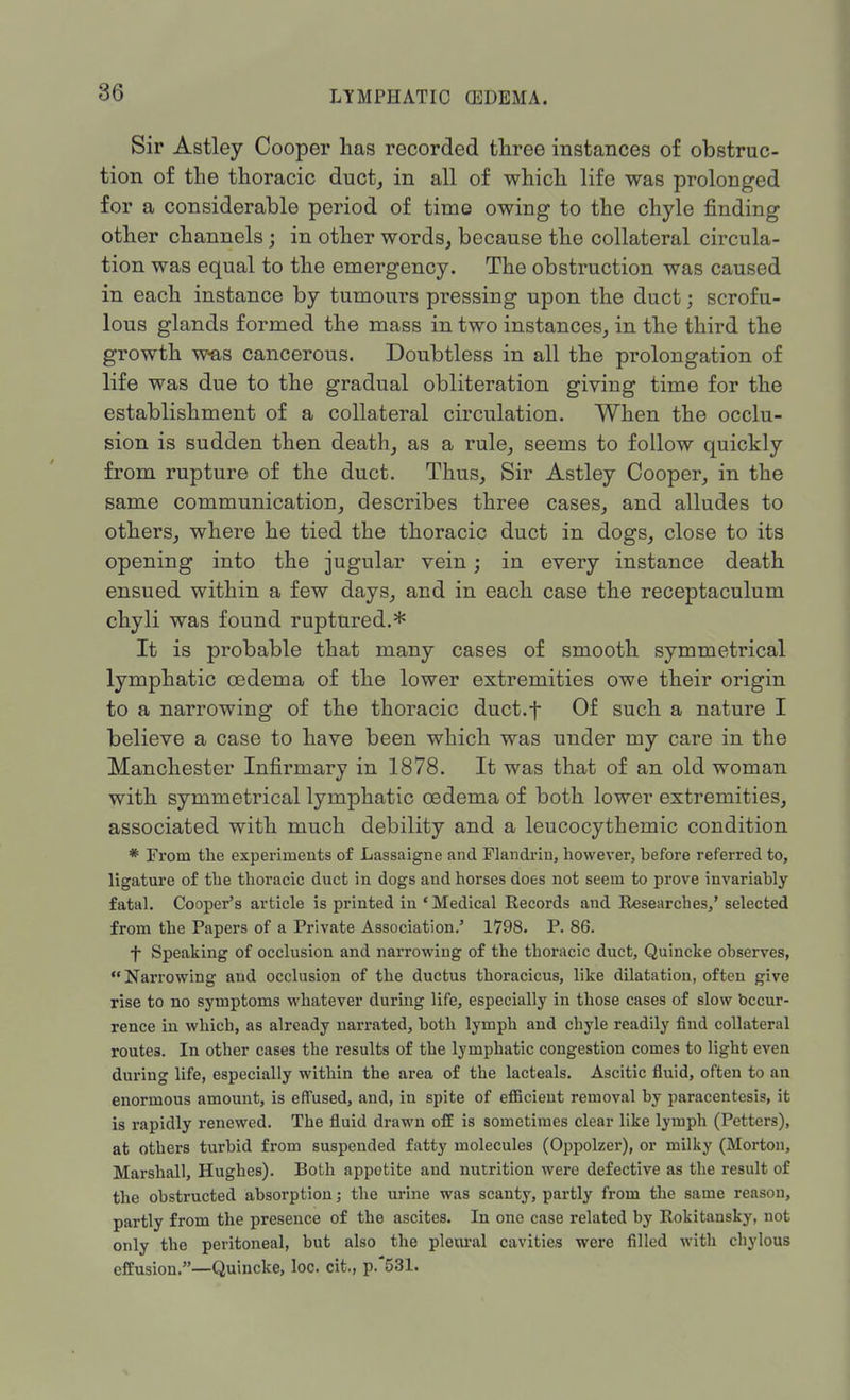 Sir Astley Cooper has recorded three instances of obstruc- tion of the thoracic duct, in all of which life was prolonged for a considerable period of time owing to the chyle finding other channels; in other words, because the collateral circula- tion was equal to the emergency. The obstruction was caused in each instance by tumours pressing upon the duct; scrofu- lous glands formed the mass in two instances, in the third the growth was cancerous. Doubtless in all the prolongation of life was due to the gradual obliteration giving time for the establishment of a collateral circulation. When the occlu- sion is sudden then death, as a rule, seems to follow quickly from rupture of the duct. Thus, Sir Astley Cooper, in the same communication, describes three cases, and alludes to others, where he tied the thoracic duct in dogs, close to its opening into the jugular vein; in every instance death ensued within a few days, and in each case the receptaculum chyli was found ruptured.* It is probable that many cases of smooth symmetrical lymphatic oedema of the lower extremities owe their origin to a narrowing of the thoracic duct.f Of such a nature I believe a case to have been which was under my care in the Manchester Infirmary in 1878. It was that of an old woman with symmetrical lymphatic oedema of both lower extremities, associated with much debility and a leucocythemic condition * From the experiments of Lassaigne and Flandriu, however, before referred to, ligature of the thoracic duct in dogs and horses does not seem to prove invariably fatal. Cooper's article is printed in ' Medical Records and Researches,' selected from the Papers of a Private Association.' 1798. P. 86. •f Speaking of occlusion and narrowing of the thoracic duct, Quincke observes, Narrowing and occlusion of the ductus thoracicus, like dilatation, often give rise to no symptoms whatever during life, especially in those cases of slow bccur- rence in which, as already narrated, both lymph and chyle readily find collateral routes. In other cases the results of the lymphatic congestion comes to light even during life, especially within the area of the lacteals. Ascitic fluid, often to an enormous amount, is effused, and, in spite of efficient removal by paracentesis, it is rapidly renewed. The fluid drawn off is sometimes clear like lymph (Pettcrs), at others turbid from suspended fatty molecules (Oppolzer), or milky (Morton, Marshall, Hughes). Both appetite and nutrition were defective as the result of the obstructed absorption; the urine was scanty, partly from the same reason, partly from the presence of the ascites. In one case related by Rokitansky, not only the peritoneal, but also the pleural cavities were filled with chylous effusion.—Quincke, loc. cit., p.*531.