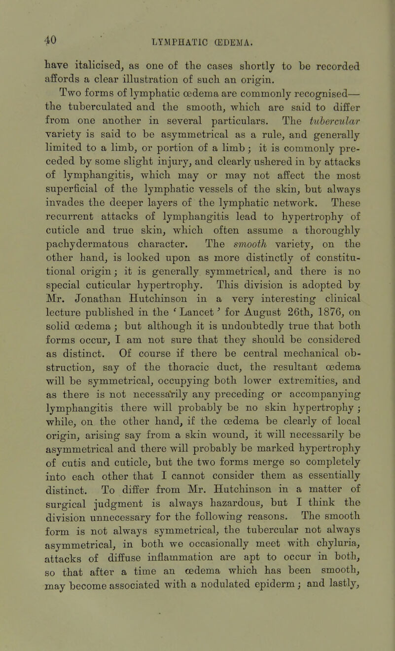 have italicised, as one of the cases shortly to be recorded affords a clear illustration of such an origin. Two forms of lymphatic oedema are commonly recognised— the tuberculated and the smooth, which are said to differ from one another in several particulars. The tubercular variety is said to be asymmetrical as a rule, and generally limited to a limb, or portion of a limb; it is commonly pre- ceded by some slight injury, and clearly ushered in by attacks of lymphangitis, which may or may not affect the most superficial of the lymphatic vessels of the skin, but always invades the deeper layers of the lymphatic network. These recurrent attacks of lymphangitis lead to hypertrophy of cuticle and true skin, which often assume a thoroughly pachydermatous character. The smooth variety, on the other hand, is looked upon as more distinctly of constitu- tional origin; it is generally symmetrical, and there is no special cuticular hypertrophy. This division is adopted by Mr. Jonathan Hutchinson in a very interesting clinical lecture published in the ' Lancet' for August 26th, 1876, on solid oedema ; but although it is undoubtedly true that both forms occur, I am not sure that they should be considered as distinct. Of course if there be central mechanical ob- struction, say of the thoracic duct, the resultant oedema will be symmetrical, occupying both lower extremities, and as there is not necessarily any preceding or accompanying lymphangitis there will probably be no skin hypertrophy j while, on the other hand, if the oedema be clearly of local origin, arising say from a skin wound, it will necessarily be asymmetrical and there will probably be marked hypertrophy of cutis and cuticle, but the two forms merge so completely into each other that I cannot consider them as essentially distinct. To differ from Mr. Hutchinson in a matter of surgical judgment is always hazardous, but I think the division unnecessary for the following reasons. The smooth form is not always symmetrical, the tubercular not always asymmetrical, in both we occasionally meet with chyluria, attacks of diffuse inflammation are apt to occur in both, so that after a time an oedema which has been smooth, may become associated with a nodulated epiderm; and lastly,