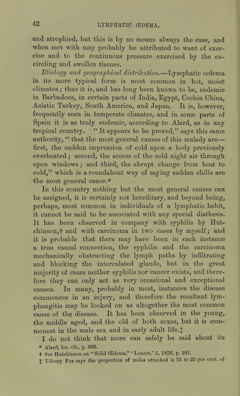 LY Mm AT 10 (EDEMA. and atrophied, but this is by no means always the case, and when met with may probably be attributed to want of exer- cise and to the continuous pressure exercised by the en- circling and swollen tissues. Etiology and geographical distribution.—Lymphatic oedema in its more typical form is most common in hot, moist climates; thus it is, and has long been known to be, endemic in Barbadoes, in certain parts of India, Egypt, Cochin China, Asiatic Turkey, South America, and Japan. It is, however, frequently seen in temperate climates, and in some parts of Spain it is as truly endemic, according to Alard, as in any tropical country.  It appears to be proved, says this same authority,  that the most general causes of this malady are— first, the sudden impression of cold upon a body previously overheated; second, the access of the cold night air through open windows; and third, the abrupt change from heat to cold, which is a roundabout way of saying sudden chills are the most general cause.* In this country nothing but the most general causes can be assigned, it is certainly not hereditary, and beyond being, perhaps, most common in individuals of a lymphatic habit, it cannot be said to be associated with any special diathesis. It has been observed in company with syphilis by Hut- chinson^ and with carcinoma in two cases by myself; and it is probable that there may have been in each instance a true causal connection, the syphilis and the carcinoma mechanically obstructing the lymph paths by infiltrating and blocking the intercalated glands, but in the great majority of cases neither syphilis nor cancer exists, and there- fore they can only act as very occasional and exceptional causes. In many, probably in most, instances the disease commences in an injury, and therefore the resultant lym- phangitis may be looked on as altogether the most common cause of the disease. It has been observed in the young, the middle aged, and the old of both sexes, but it is com- monest in the male sex and in early adult life. J I do not think that more can safely be said about its * Alard, loc. cit., p. 366. t See Hutchinson on Solid (Edema, 'Lancet,' ii, 1876, p. 281. % Tilbury Fox says the proportion of males attacked is 75 to 25 per cent, of