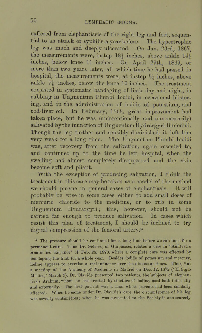 suffered from elephantiasis of the right leg and foot, sequen- tial to an attack of syphilis a year before. The hypertrophic leg was much and deeply ulcerated. On Jan. 23rd, 1867, the measurements were, instep 18^ inches, above ankle 14£ inches, below knee 11 inches. On April 29th, 1869, or more than two years later, all which time he had passed in hospital, the measurements were, at instep 8£ inches, above ankle 7| inches, below the knee 10 inches. The treatment consisted in systematic bandaging of limb day and night, in rubbing in Unguentum Plumbi Iodidi, in occasional blister- ing, and in the administration of iodide of potassium, and cod liver oil. In February, 1868, great improvement had taken place, but he was (unintentionally and unnecessarily) salivated by the inunction of Unguentum Hydrargyri Biniodidi. Though the leg further and sensibly diminished, it left him very weak for a long time. The Unguentum Plumbi Iodidi was, after recovery from the salivation, again resorted to, and continued up to the time he left hospital, when the swelling had almost completely disappeared and the skin become soft and pliant. With the exception of producing salivation, I think the treatment in this case may be taken as a model of the method we should pursue in general cases of elephantiasis. It will probably be wise in some cases either to add small doses of mercuric chloride to the medicine, or to rub in some Unguentum Hydrargyri; this, however, should not be carried far enough to produce salivation. In cases which resist this plan of treatment, I should be inclined to try digital compression of the femoral artery.* * The pressure should be continued for a long time before we can hope for a permanent cure. Thus Dr. Gelasco, of Guipuscoa, relates a case in ' Anfiteatro Anatomico Espanol' of Feb. 28, 1873, where a complete cure was effected by bandaging the limb for a whole year. Besides iodide of potassium and mercury, iodine appears to exercise a real influence over the disease at times. Thus,  at a meeting of the Academy of Medicine in Madrid on Dec. 12, 1872 ('El Siglo Medico,' March 9), Dr. Olavide presented two patients, the subjects of elephan- tiasis Arabum, whom he had treated by tincture of iodine, used both internally and externally. The first patient was a man whose parents had been similarly affected. When he came under Dr. Olavide's care, the circumference of his leg was seventy centimetres; when he wns presented to the Society it was scarcely