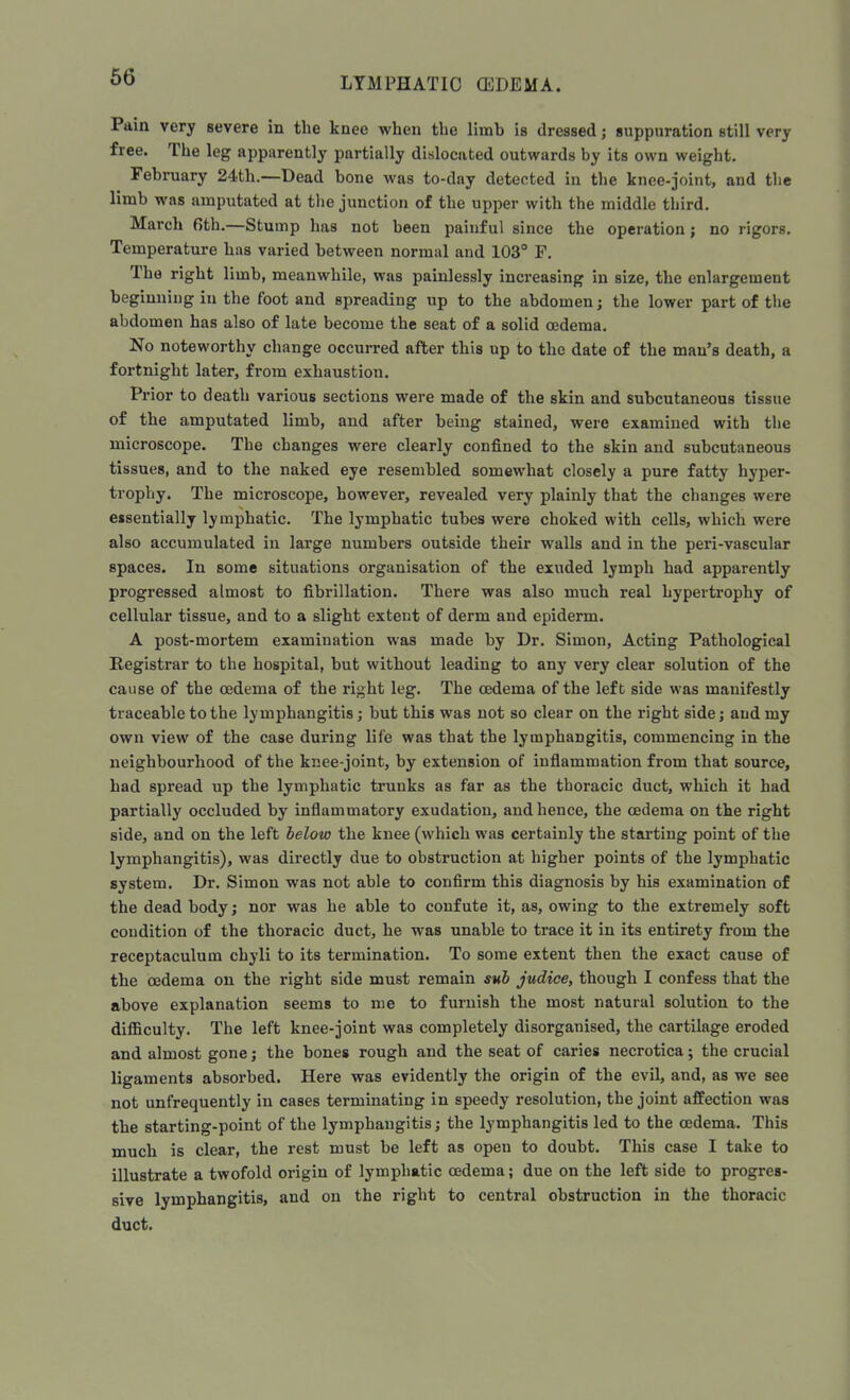 Pain very severe in the knee when the limb is dressed; suppuration still very free. The leg apparently partially dislocated outwards by its own weight. February 24th.—Dead bone was to-day detected in the knee-joint, and tlie limb was amputated at the junction of the upper with the middle third. March 6th.—Stump has not been painful since the operation; no rigors. Temperature has varied between normal and 103° P. The right limb, meanwhile, was painlessly increasing in size, the enlargement beginning in the foot and spreading up to the abdomen; the lower part of the abdomen has also of late become the seat of a solid oedema. No noteworthy change occurred after this up to the date of the man's death, a fortnight later, from exhaustion. Prior to death various sections were made of the skin and subcutaneous tissue of the amputated limb, and after being stained, were examined with the microscope. The changes were clearly confined to the skin and subcutaneous tissues, and to the naked eye resembled somewhat closely a pure fatty hyper- trophy. The microscope, however, revealed very plainly that the changes were essentially lymphatic. The lymphatic tubes were choked with cells, which were also accumulated in large numbers outside their walls and in the peri-vascular spaces. In some situations organisation of the exuded lymph had apparently progressed almost to fibrillation. There was also much real hypertrophy of cellular tissue, and to a slight extent of derm and epiderm. A post-mortem examination was made by Dr. Simon, Acting Pathological Registrar to the hospital, but without leading to any very clear solution of the cause of the oedema of the right leg. The oedema of the left side was manifestly traceable to the lymphangitis; but this was not so clear on the right side; and my own view of the case during life was that the lymphangitis, commencing in the neighbourhood of the knee-joint, by extension of inflammation from that source, had spread up the lymphatic trunks as far as the thoracic duct, which it had partially occluded by inflammatory exudation, and hence, the oedema on the right side, and on the left below the knee (which was certainly the starting point of the lymphangitis), was directly due to obstruction at higher points of the lymphatic system. Dr. Simon was not able to confirm this diagnosis by his examination of the dead body; nor was he able to confute it, as, owing to the extremely soft condition of the thoracic duct, he was unable to trace it in its entirety from the receptaculum chyli to its termination. To some extent then the exact cause of the oedema on the right side must remain sub judice, though I confess that the above explanation seems to me to furnish the most natural solution to the difficulty. The left knee-joint was completely disorganised, the cartilage eroded and almost gone; the bones rough and the seat of caries necrotica; the crucial ligaments absorbed. Here was evidently the origin of the evil, and, as we see not unfrequently in cases terminating in speedy resolution, the joint affection was the starting-point of the lymphangitis; the lymphangitis led to the oedema. This much is clear, the rest must be left as open to doubt. This case I take to illustrate a twofold origin of lymphatic oedema; due on the left side to progres- sive lymphangitis, and on the right to central obstruction in the thoracic duct.