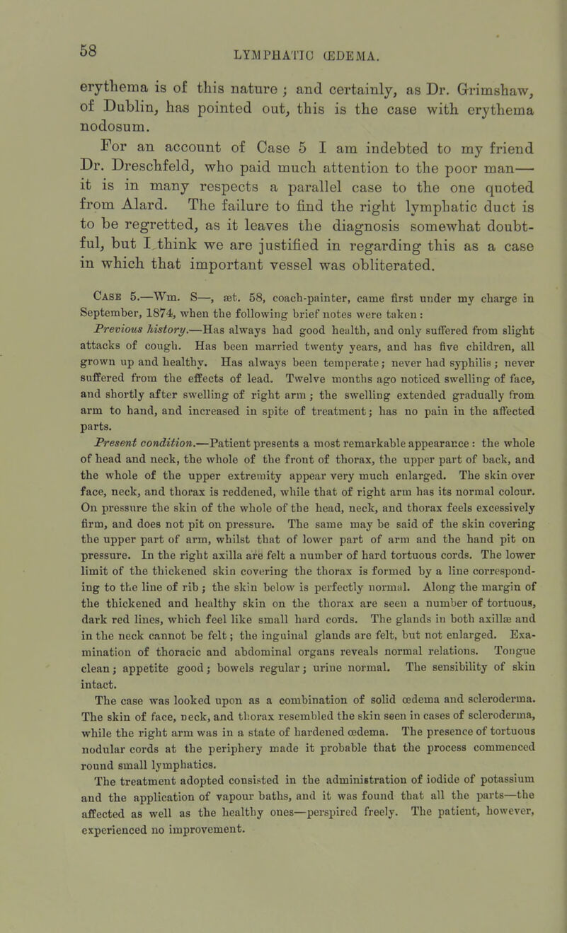 erythema is of this nature ; and certainly, as Dr. Grimshaw, of Dublin, has pointed out, this is the case with erythema nodosum. For an account of Case 5 I am indebted to my friend Dr. Dreschfeld, who paid much attention to the poor man— it is in many respects a parallel case to the one quoted from Alard. The failure to find the right lymphatic duct is to be regretted, as it leaves the diagnosis somewhat doubt- ful, but I think we are justified in regarding this as a case in which that important vessel was obliterated. Case 5.—Wm. S—, aet. 58, coach-painter, came first under my charge in September, 1874, when the following brief notes were taken: Previous history.—Has always bad good health, and only suffered from slight attacks of cough. Has been married twenty years, and has five children, all grown up and healthy. Has always been temperate; never had syphilis; never suffered from the effects of lead. Twelve months ago noticed swelling of face, and shortly after swelling of right arm ; the swelling extended gradually from arm to hand, and increased in spite of treatment; has no pain in the affected parts. Present condition.—Patient presents a most remarkable appearance : the whole of head and neck, the whole of the front of thorax, the upper part of back, and the whole of the upper extremity appear very much enlarged. The skin over face, neck, and thorax is reddened, while that of right arm has its normal colour. On pressure the skin of the whole of the head, neck, and thorax feels excessively firm, and does not pit on pressure. The same may be said of the skin covering the upper part of arm, whilst that of lower part of arm and the hand pit on pressure. In the right axilla are felt a number of hard tortuous cords. The lower limit of the thickened skin covering the thorax is formed by a line correspond- ing to the line of rib ; the skin below is perfectly normal. Along the mai'gin of the thickened and healthy skin on the thorax are seen a number of tortuous, dark red lines, which feel like small hard cords. The glands in both axillae and in the neck cannot be felt; the inguinal glands are felt, but not enlarged. Exa- mination of thoracic and abdominal organs reveals normal relations. Tongue clean; appetite good; bowels regular; urine normal. The sensibility of skin intact. The case was looked upon as a combination of solid oedema and scleroderma. The skin of face, neck, and thorax resembled the skin seen in cases of scleroderma, while the right arm was in a state of hardened oedema. The presence of tortuous nodular cords at the periphery made it probable that the process commenced round small lymphatics. The treatment adopted consisted in the administration of iodide of potassium and the application of vapour baths, and it was found that all the parts—the affected as well as the healthy ones—perspired freely. The patient, however, experienced no improvement.