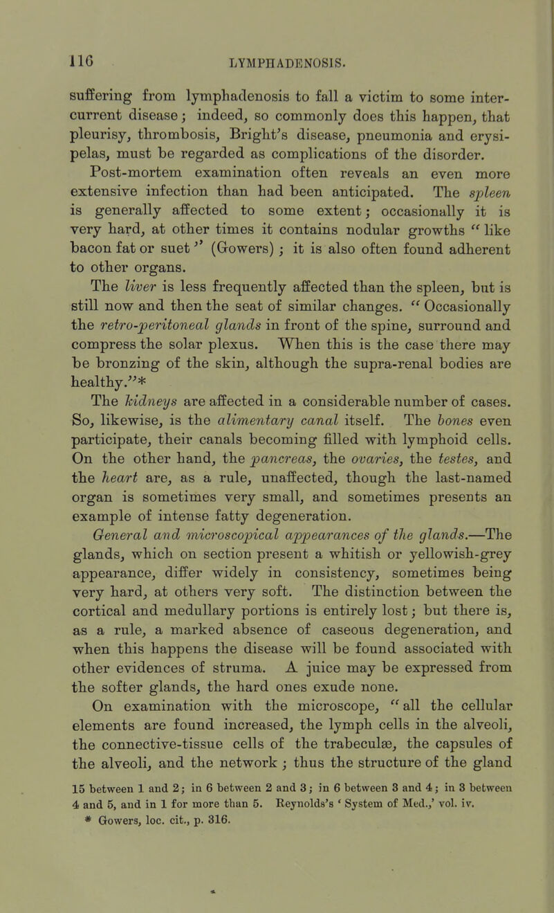 suffering from lymphadenosis to fall a victim to some inter- current disease; indeed, so commonly does this happen, that pleurisy, thrombosis, Bright's disease, pneumonia and erysi- pelas, must be regarded as complications of the disorder. Post-mortem examination often reveals an even more extensive infection than had been anticipated. The spleen is generally affected to some extent; occasionally it is very hard, at other times it contains nodular growths  like bacon fat or suet '* (Growers) ; it is also often found adherent to other organs. The liver is less frequently affected than the spleen, bnt is still now and then the seat of similar changes.  Occasionally the retro-peritoneal glands in front of the spine, surround and compress the solar plexus. When this is the case there may be bronzing of the skin, although the supra-renal bodies are healthy.* The kidneys are affected in a considerable number of cases. So, likewise, is the alimentary canal itself. The bones even participate, their canals becoming filled with lymphoid cells. On the other hand, the pancreas, the ovaries, the testes, and the heart rule, unaffected, though the last-named organ is sometimes very small, and sometimes presents an example of intense fatty degeneration. General and microscopical appearances of the glands.—The glands, which on section present a whitish or yellowish-grey appearance, differ widely in consistency, sometimes being very hard, at others very soft. The distinction between the cortical and medullary portions is entirely lost; but there is, as a rule, a marked absence of caseous degeneration, and when this happens the disease will be found associated with other evidences of struma. A juice may be expressed from the softer glands, the hard ones exude none. On examination with the microscope,  all the cellular elements are found increased, the lymph cells in the alveoli, the connective-tissue cells of the trabecule, the capsules of the alveoli, and the network ; thus the structure of the gland 15 between 1 and 2; in 6 between 2 and 3; in 6 between 3 and 4; in 3 between 4 and 5, and in 1 for more than 5. Reynolds's ' System of Med.,' vol. iv.