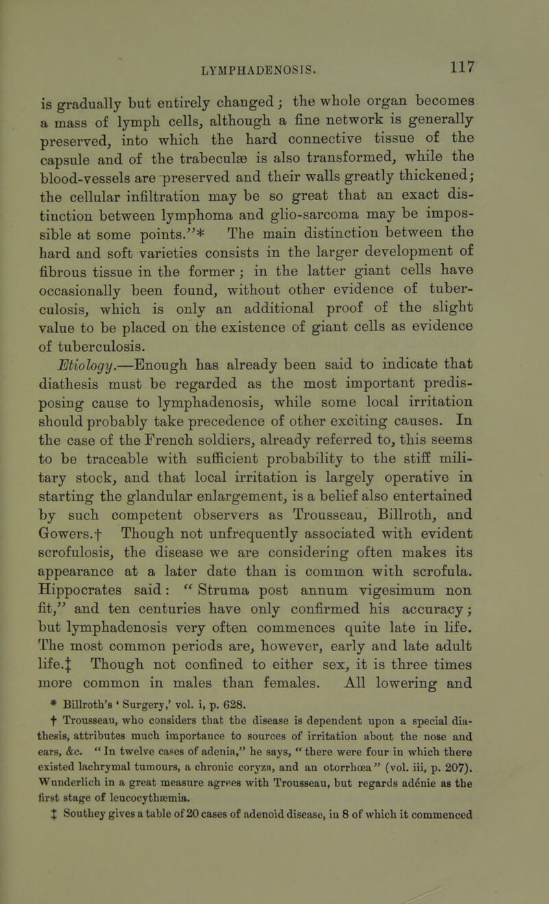 is gradually but entirely changed; the whole organ becomes a mass of lymph cells, although a fine network is generally preserved, into which the hard connective tissue of the capsule and of the trabecule is also transformed, while the blood-vessels are preserved and their walls greatly thickened; the cellular infiltration may be so great that an exact dis- tinction between lymphoma and glio-sarcoma may be impos- sible at some points.* The main distinction between the hard and soft varieties consists in the larger development of fibrous tissue in the former; in the latter giant cells have occasionally been found, without other evidence of tuber- culosis, which is only an additional proof of the slight value to be placed on the existence of giant cells as evidence of tuberculosis. Etiology.—Enough has already been said to indicate that diathesis must be regarded as the most important predis- posing cause to lymphadenosis, while some local irritation should probably take precedence of other exciting causes. In the case of the French soldiers, already referred to, this seems to be traceable with sufficient probability to the stiff mili- tary stock, and that local irritation is largely operative in starting the glandular enlargement, is a belief also entertained by such competent observers as Trousseau, Billroth, and Gowers.f Though not unfrequently associated with evident scrofulosis, the disease we are considering often makes its appearance at a later date than is common with scrofula. Hippocrates said:  Struma post annum vigesimum non fit, and ten centuries have only confirmed his accuracy; but lymphadenosis very often commences quite late in life. The most common periods are, however, early and late adult life.| Though not confined to either sex, it is three times more common in males than females. All lowering and * Billroth's * Surgery,' vol. i, p. 628. f Trousseau, who considers that the disease is dependent upon a special dia- thesis, attributes much importance to sources of irritation about the nose and ears, &c.  In twelve cases of adenia, he says,  there were four in which there existed lachrymal tumours, a chronic coryza, and an otorrhcea  (vol. iii, p. 207). Wunderlich in a great measure agrees with Trousseau, but regards adenie as the first stage of leucocythsemia. X Southey gives a tablo of 20 cases of adenoid disease, in 8 of which it commenced