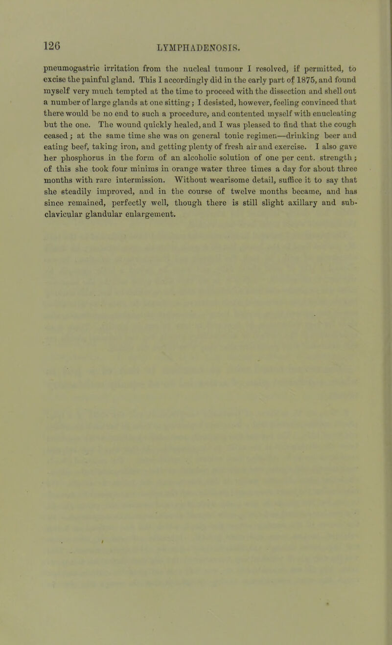 120 pneumogastric irritation from the nucleal tumour I resolved, if permitted, to excise the painful gland. This I accordingly did in the early part of 1875, and found myself very much tempted at the time to proceed with the dissection and shell out a numher of large glands at one sitting; I desisted, however, feeling convinced that there would be no end to such a procedure, and contented myself with enucleating hut the one. The wound quickly healed, and I was pleased to find that the cough ceased; at the same time she was on general tonic regimen—drinking beer and eating beef, taking iron, and getting plenty of fresh air and exercise. I also gave her phosphorus in the form of an alcoholic solution of one per cent, strength; of this she took four minims in orange water three times a day for about three months with rare intermission. Without wearisome detail, suffice it to say that she steadily improved, and in the course of twelve months became, and has since remained, perfectly well, though there is still slight axillary and sub- clavicular glandular enlargement.