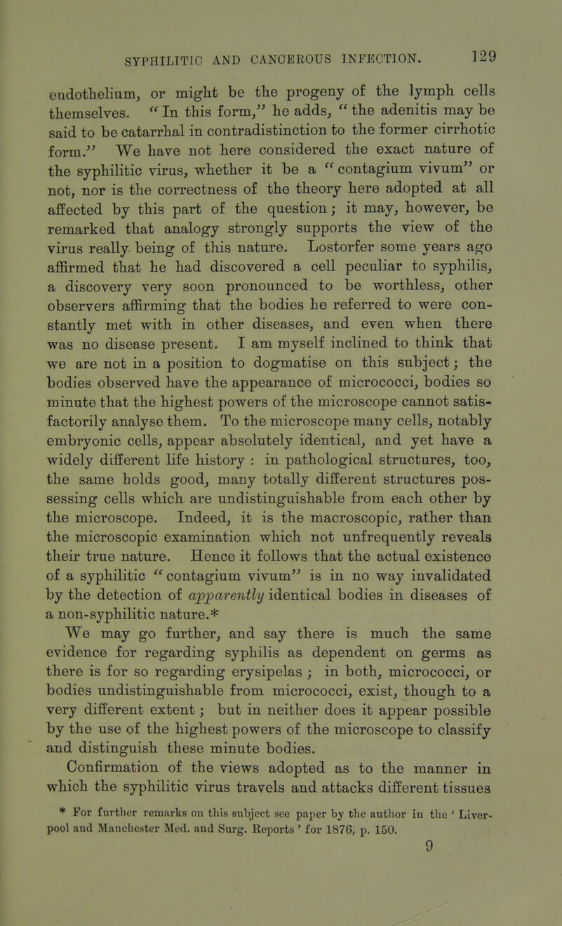 endothelium, or might be the progeny of the lymph cells themselves.  In this form, he adds,  the adenitis may be said to be catarrhal in contradistinction to the former cirrhotic form. We have not here considered the exact nature of the syphilitic virus, whether it be a  contagium vivum or not, nor is the correctness of the theory here adopted at all affected by this part of the question; it may, however, be remarked that analogy strongly supports the view of the virus really, being of this nature. Lostorfer some years ago affirmed that he had discovered a cell peculiar to syphilis, a discovery very soon pronounced to be worthless, other observers affirming that the bodies he referred to were con- stantly met with in other diseases, and even when there was no disease present. I am myself inclined to think that we are not in a position to dogmatise on this subject; the bodies observed have the appearance of micrococci, bodies so minute that the highest powers of the microscope cannot satis- factorily analyse them. To the microscope many cells, notably embryonic cells, appear absolutely identical, and yet have a widely different life history : in pathological structures, too, the same holds good, many totally different structures pos- sessing cells which are undistinguishable from each other by the microscope. Indeed, it is the macroscopic, rather than the microscopic examination which not unfrequently reveals their true nature. Hence it follows that the actual existence of a syphilitic  contagium vivum is in no way invalidated by the detection of apparently identical bodies in diseases of a non-syphilitic nature.* We may go further, and say there is much the same evidence for regarding syphilis as dependent on germs as there is for so regarding erysipelas ; in both, micrococci, or bodies undistinguishable from micrococci, exist, though to a very different extent; but in neither does it appear possible by the use of the highest powers of the microscope to classify and distinguish these minute bodies. Confirmation of the views adopted as to the manner in which the syphilitic virus travels and attacks different tissues * For further remarks on this subject see paper by the author in the ' Liver- pool and Manchester Med. and Surg. Reports ' for 1876, p. 150. 9