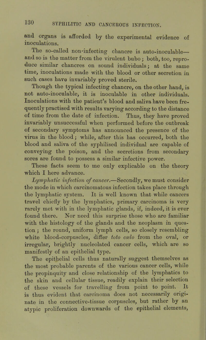 and organs is afforded by the experimental evidence of inoculations. The so-called non-infecting chancre is auto-inoculable— and so is the matter from the virulent bubo ; both, too, repro- duce similar chancres on sound individuals; at the same time, inoculations made with the blood or other secretion in such cases have invariably proved sterile. Though the typical infecting chancre, on the other hand, is not auto-inoculable, it is inoculable in other individuals. Inoculations with the patient's blood and saliva have been fre- quently practised with results varying according to the distance of time from the date of infection. Thus, they have proved invariably unsuccessful when performed before the outbreak of secondary symptoms has announced the presence of the virus in the blood; while, after this has occurred, both the blood and saliva of the syphilised individual are capable of conveying the poison, and the secretions from secondary sores are found to possess a similar infective power. These facts seem to me only explicable on the theory which I here advance. Lymphatic infection of cancer.—Secondly, we must consider the mode in which carcinomatous infection takes place through the lymphatic system. It is well known that while cancers travel chiefly by the lymphatics, primary carcinoma is very rarely met with in the lymphatic glands, if, indeed, it is ever found there. Nor need this surprise those who are familiar with the histology of the glands and the neoplasm in ques- tion ; the round, uniform lymph cells, so closely resembling white blood-corpuscles, differ toto coelo from the oval, or irregular, brightly nucleolated cancer cells, which are so manifestly of an epithelial type. The epithelial cells thus naturally suggest themselves as the most probable parents of the various cancer cells, while the propinquity and close relationship of the lymphatics to the skin and cellular tissue, readily explain their selection of these vessels for travelling from point to point. It is thus evident that carcinoma does not necessarily origi- nate in the connective-tissue corpuscles, but rather by an atypic proliferation downwards of the epithelial elements,