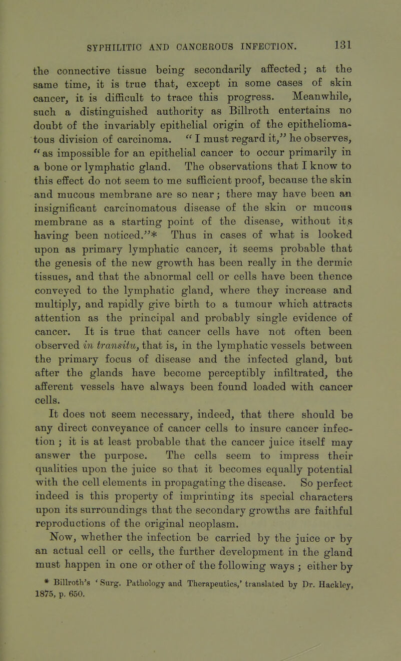 the connective tissue being secondarily affected; at the same time, it is true that, except in some cases of skin cancer, it is difficult to trace this progress. Meanwhile, such a distinguished authority as Billroth entertains no doubt of the invariably epithelial origin of the epithelioma- tous division of carcinoma.  I must regard it, he observes,  as impossible for an epithelial cancer to occur primarily in a bone or lymphatic gland. The observations that I know to this effect do not seem to me sufficient proof, because the skin and mucous membrane are so near; there may have been an insignificant carcinomatous disease of the skin or mucous membrane as a starting point of the disease, without its having been noticed.* Thus in cases of what is looked upon as primary lymphatic cancer, it seems probable that the genesis of the new growth has been really in the dermic tissues, and that the abnormal cell or cells have been thence conveyed to the lymphatic gland, where they increase and multiply, and rapidly give birth to a tumour which attracts attention as the principal and probably single evidence of cancer. It is true that cancer cells have not often been observed in transitu, that is, in the lymphatic vessels between the primary focus of disease and the infected gland, but after the glands have become perceptibly infiltrated, the afferent vessels have always been found loaded with cancer cells. It does not seem necessary, indeed, that there should be any direct conveyance of cancer cells to insure cancer infec- tion ; it is at least probable that the cancer juice itself may answer the purpose. The cells seem to impress their qualities upon the juice so that it becomes equally potential with the cell elements in propagating the disease. So perfect indeed is this property of imprinting its special characters upon its surroundings that the secondary growths are faithful reproductions of the original neoplasm. Now, whether the infection be carried by the juice or by an actual cell or cells, the further development in the gland must happen in one or other of the following ways ; either by * Billroth's «Surg. Pathology and Therapeutics,' translated by Dr. Hackley, 1875, p. 650.