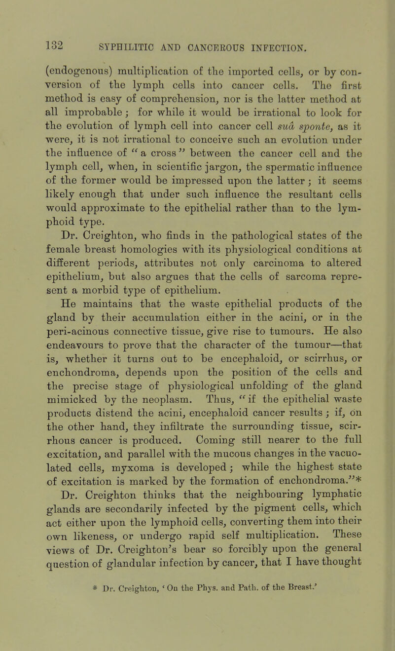(endogenous) multiplication of the imported cells, or by con- version of the lymph cells into cancer cells. The first method is easy of comprehension, nor is the latter method at all improbable ; for while it would be irrational to look for the evolution of lymph cell into cancer cell sua, sponte, as it were, it is not irrational to conceive such an evolution under the influence of  a cross  between the cancer cell and the lymph cell, when, in scientific jargon, the spermatic influence of the former would be impressed upon the latter ; it seems likely enough that under such influence the resultant cells would approximate to the epithelial rather than to the lym- phoid type. Dr. Creighton, who finds in the pathological states of the female breast homologies with its physiological conditions at different periods, attributes not only carcinoma to altered epithelium, but also argues that the cells of sarcoma repre- sent a morbid type of epithelium. He maintains that the waste epithelial products of the gland by their accumulation either in the acini, or in the peri-acinous connective tissue, give rise to tumours. He also endeavours to prove that the character of the tumour—that is, whether it turns out to be encephaloid, or scirrhus, or enchondroma, depends upon the position of the cells and the precise stage of physiological unfolding of the gland mimicked by the neoplasm. Thus, if the epithelial waste products distend the acini, encephaloid cancer results ; if, on the other hand, they infiltrate the surrounding tissue, scir- rhous cancer is produced. Coming still nearer to the full excitation, and parallel with the mucous changes in the vacuo- lated cells, myxoma is developed ; while the highest state of excitation is marked by the formation of enchondroma/-'* Dr. Creighton thinks that the neighbouring lymphatic glands are secondarily infected by the pigment cells, which act either upon the lymphoid cells, converting them into their own likeness, or undergo rapid self multiplication. These views of Dr. Creighton's bear so forcibly upon the general question of glandular infection by cancer, that I have thought * Dr. Creightou, «On the Phys. and Path, of the Breast.'