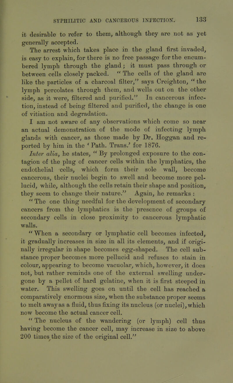 it desirable to refer to them, although they are not as yet generally accepted. The arrest which takes place in the gland first invaded, is easy to explain, for there is no free passage for the encum- bered lymph through the gland; it must pass through or between cells closely packed.  The cells of the gland are like the particles of a charcoal filter, says Creighton,  the lymph percolates through them, and wells out on the other side, as it were, filtered and purified. In cancerous infec- tion, instead of being filtered and purified, the change is one of vitiation and degradation. I am not aware of any observations which come so near an actual demonstration of the mode of infecting lymph glands with cancer, as those made by Dr. Hoggan and re- ported by him in the ' Path. Trans/ for 1876. Inter alia, he states,  By prolonged exposure to the con- tagion of the plug of cancer cells within the lymphatics, the endothelial cells, which form their sole wall, become cancerous, their nuclei begin to swell and become more pel- lucid, while, although the cells retain their shape and position, they seem to change their nature. Again, he remarks :  The one thing needful for the development of secondary cancers from the lymphatics is the presence of groups of secondary cells in close proximity to cancerous lymphatic walls. When a secondary or lymphatic cell becomes infected, it gradually increases in size in all its elements, and if origi- nally irregular in shape becomes egg-shaped. The cell sub- stance proper becomes more pellucid and refuses to stain in colour, appearing to become vacuolar, which, however, it does not, but rather reminds one of the external swelling under- gone by a pellet of hard gelatine, when it is first steeped in water. This swelling goes on until the cell has reached a comparatively enormous size, when the substance proper seems to melt away as a fluid, thus fixing its nucleus (or nuclei), which now become the actual cancer cell.  The nucleus of the wandering (or lymph) cell thus having become the cancer cell, may increase in size to above 200 times^the size of the original cell.