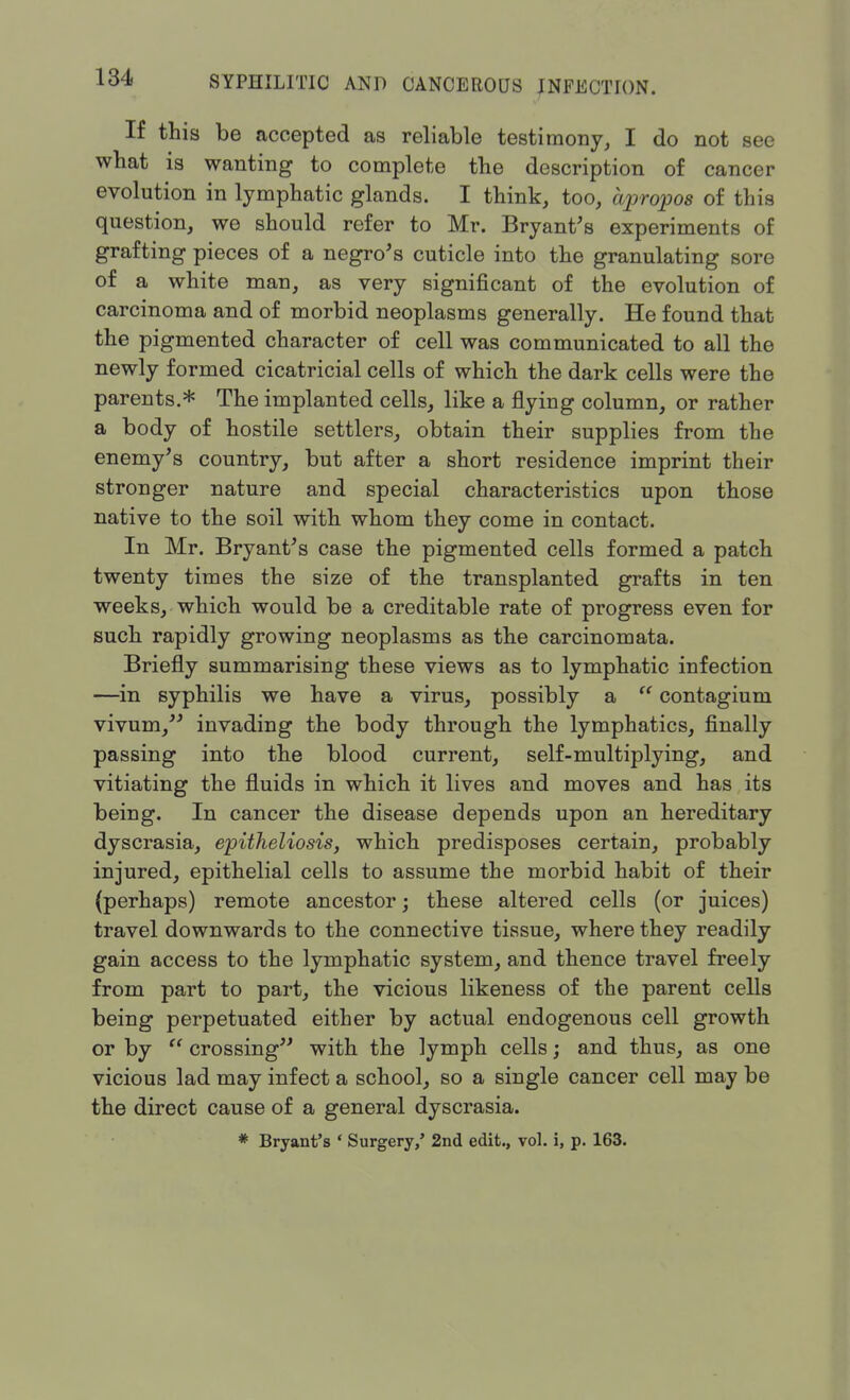 If this be accepted as reliable testimony, I do not see what is wanting to complete the description of cancer evolution in lymphatic glands. I think, too, apropos of this question, we should refer to Mr. Bryant's experiments of grafting pieces of a negro's cuticle into the granulating sore of a white man, as very significant of the evolution of carcinoma and of morbid neoplasms generally. He found that the pigmented character of cell was communicated to all the newly formed cicatricial cells of which the dark cells were the parents.* The implanted cells, like a flying column, or rather a body of hostile settlers, obtain their supplies from the enemy's country, but after a short residence imprint their stronger nature and special characteristics upon those native to the soil with whom they come in contact. In Mr. Bryant's case the pigmented cells formed a patch twenty times the size of the transplanted grafts in ten weeks, which would be a creditable rate of progress even for such rapidly growing neoplasms as the carcinomata. Briefly summarising these views as to lymphatic infection —in syphilis we have a virus, possibly a  contagium vivum, invading the body through the lymphatics, finally passing into the blood current, self-multiplying, and vitiating the fluids in which it lives and moves and has its being. In cancer the disease depends upon an hereditary dyscrasia, epiiheliosis, which predisposes certain, probably injured, epithelial cells to assume the morbid habit of their (perhaps) remote ancestor; these altered cells (or juices) travel downwards to the connective tissue, where they readily gain access to the lymphatic system, and thence travel freely from part to part, the vicious likeness of the parent cells being perpetuated either by actual endogenous cell growth or by  crossing with the lymph cells; and thus, as one vicious lad may infect a school, so a single cancer cell may be the direct cause of a general dyscrasia. * Bryant's ' Surgery/ 2nd edit., vol. i, p. 163.