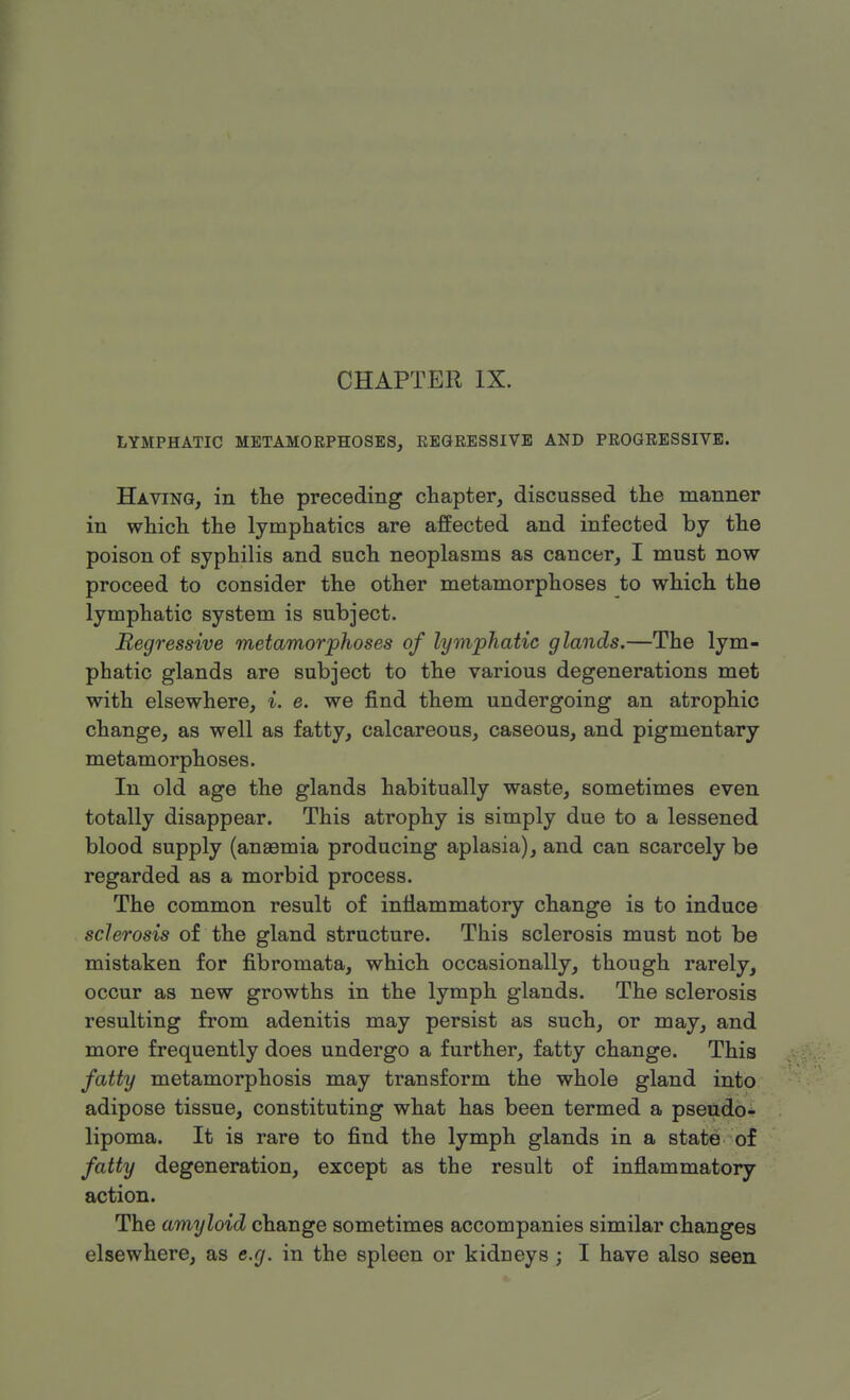 CHAPTER IX. LYMPHATIC METAMORPHOSES, REGRESSIVE AND PROGRESSIVE. Having, in the preceding chapter, discussed the manner in which the lymphatics are affected and infected by the poison of syphilis and such neoplasms as cancer, I must now proceed to consider the other metamorphoses to which the lymphatic system is subject. Regressive metamorphoses of lymphatic glands.—The lym- phatic glands are subject to the various degenerations met with elsewhere, i. e. we find them undergoing an atrophic change, as well as fatty, calcareous, caseous, and pigmentary metamorphoses. In old age the glands habitually waste, sometimes even totally disappear. This atrophy is simply due to a lessened blood supply (ansemia producing aplasia), and can scarcely be regarded as a morbid process. The common result of inflammatory change is to induce sclerosis of the gland structure. This sclerosis must not be mistaken for fibromata, which occasionally, though rarely, occur as new growths in the lymph glands. The sclerosis resulting from adenitis may persist as such, or may, and more frequently does undergo a further, fatty change. This fatty metamorphosis may transform the whole gland into adipose tissue, constituting what has been termed a pseudo- lipoma. It is rare to find the lymph glands in a state of fatty degeneration, except as the result of inflammatory action. The amyloid change sometimes accompanies similar changes elsewhere, as e.g. in the spleen or kidneys ; I have also seen