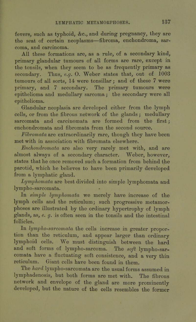 fevers, such as typhoid, &c, and during pregnancy, they are the seat of certain neoplasms—fibroma, enchondroma, sar- coma, and carcinoma. All these formations are, as a rule, of a secondary kind, primary glandular tumours of all forms are rare, except in the tonsils, when they seem to be as frequently primary as secondary. Thus, e.g. 0. Weber states that, out of 1003 tumours of all sorts, 14 were tonsillar; and of these 7 were primary, and 7 secondary. The primary tumours were epithelioma and medullary sarcoma; the secondary were all epithelioma. Glandular neoplasia are developed either from the lymph cells, or from the fibrous network of the glands; medullary sarcomata and carciuomata are formed from the first; enchondromata and fibromata from the second source. Fibromata are extraordinarily rare, though they have been met with in association with fibromata elsewhere. Enchondromata are also very rarely met with, and are almost always of a secondary character. Weber, however, states that he once removed such a formation from behind the parotid, which he believes to have been primarily developed from a lymphatic gland. Lymphomata are best divided into simple lymphomata and lympho-sarcomata. In simple lymphomata we merely have increase of the lymph cells and the reticulum; such progressive metamor- phoses are illustrated by the ordinary hypertrophy of lymph glands, as, e. g. is often seen in the tonsils and the intestinal follicles. In lympho-sarcomata the cells increase in greater propor- tion than the reticulum, and appear larger than ordinary lymphoid cells. We must distinguish between the hard and soft forms of lympho-sarcoma. The soft lympho-sar- comata have a fluctuating soft consistence, and a very thin reticulum. Giant cells have been found in them. The hard lympho-sarcomata are the usual forms assumed in lymphadenosis, but both forms are met with. The fibrous network and envelope of the gland are more prominently developed, but the nature of the cells resembles the former