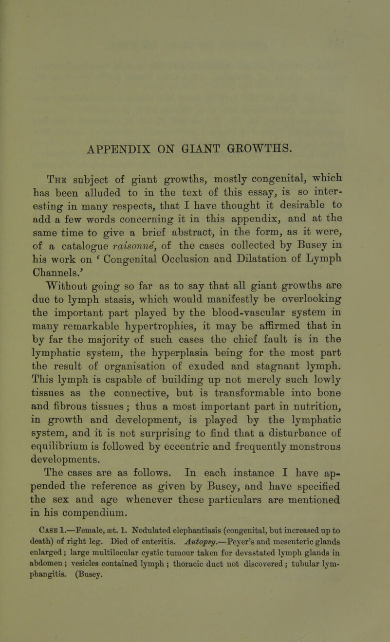 APPENDIX ON GIANT GROWTHS. The subject of giant growths, mostly congenital, which has been alluded to in the text of this essay, is so inter- esting in many respects, that I have thought it desirable to add a few words concerning it in this appendix, and at the same time to give a brief abstract, in the form, as it were, of a catalogue raisonne, of the cases collected by Busey in his work on c Congenital Occlusion and Dilatation of Lymph Channels/ Without going so far as to say that all giant growths are due to lymph stasis, which would manifestly be overlooking the important part played by the blood-vascular system in many remarkable hypertrophies, it may be affirmed that in by far the majority of such cases the chief fault is in the lymphatic system, the hyperplasia being for the most part the result of organisation of exuded and stagnant lymph. This lymph is capable of building up not merely such lowly tissues as the connective, but is transformable into bone and fibrous tissues; thus a most important part in nutrition, in growth and development, is played by the lymphatic system, and it is not surprising to find that a disturbance of equilibrium is followed by eccentric and frequently monstrous developments. The cases are as follows. In each instance I have ap- pended the reference as given by Busey, and have specified the sex and age whenever these particulars are mentioned in his compendium. Case 1.—Female, set. 1. Nodulated elephantiasis (congenital, but increased up to death) of right leg. Died of enteritis. Autopsy.—Peyer's and mesenteric glands enlarged; large multilocular cystic tumour taken for devastated lymph glands in abdomen ; vesicles contained lymph ; thoracic duct not discovered; tubular lym- phangitis. (Busey.