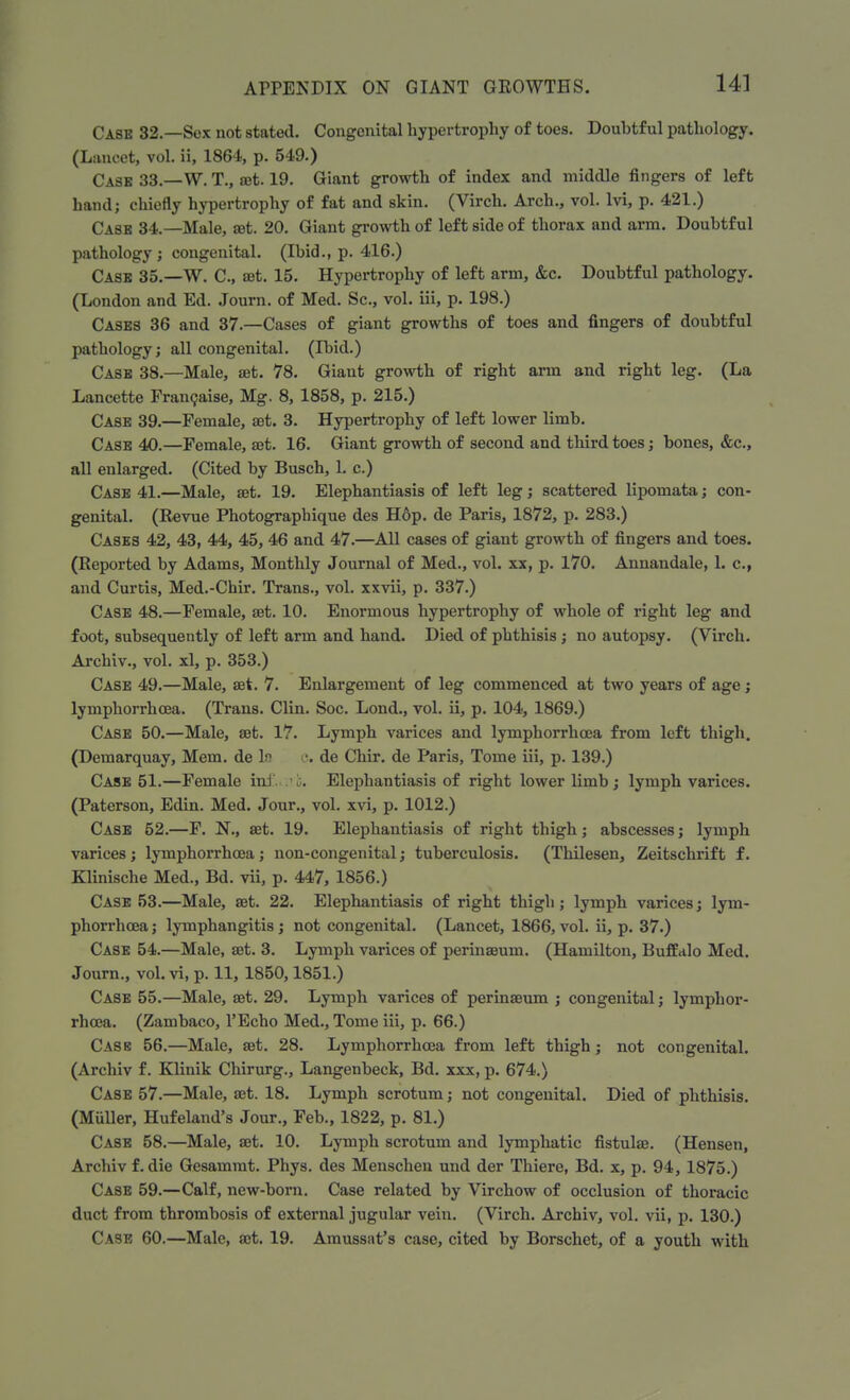 Case 32.—Sex not stated. Congenital hypertrophy of toes. Doubtful pathology. (Lancet, vol. ii, 1864, p. 549.) Cash 33.—W. T., set. 19. Giant growth of index and middle fingers of left hand; chiefly hypertrophy of fat and skin. (Virch. Arch., vol. lvi, p. 421.) Cask 34.—Male, ret. 20. Giant growth of left side of thorax and arm. Doubtful pathology; congenital. (Ibid., p. 416.) Cash 35.—W. C, ret. 15. Hypertrophy of left arm, &c. Doubtful pathology. (London and Ed. Journ. of Med. Sc., vol. iii, p. 198.) Casks 36 and 37— Cases of giant growths of toes and fingers of doubtful pathology; all congenital. (Ibid.) Cash 38.—Male, ret. 78. Giant growth of right arm and right leg. (La Lancette Francaise, Mg. 8, 1858, p. 215.) Case 39.—Female, ret. 3. Hypertrophy of left lower limb. Case 40.—Female, ret. 16. Giant growth of second and third toes; bones, &c, all enlarged. (Cited by Busch, L c.) Case 41.—Male, ret. 19. Elephantiasis of left leg; scattered lipomata; con- genital. (Revue Photographique des H6p. de Paris, 1872, p. 283.) Cases 42, 43, 44, 45, 46 and 47.—All cases of giant growth of fingers and toes. (Reported by Adams, Monthly Journal of Med., vol. xx, p. 170. Annandale, 1. c, and Curtis, Med.-Chir. Trans., vol. xxvii, p. 337.) Case 48.—Female, ret. 10. Enormous hypertrophy of whole of right leg and foot, subsequently of left arm and hand. Died of phthisis; no autopsy. (Virch. Archiv., vol. xl, p. 353.) Case 49.—Male, ret. 7. Enlargement of leg commenced at two years of age; lymphorrhcea. (Trans. Clin. Soc. Lond., vol. ii, p. 104, 1869.) Case 50.—Male, ret. 17. Lymph varices and lymphorrhcea from left thigh. (Demarquay, Mem. de If1 •. de Chir. de Paris, Tome iii, p. 139.) Case 51.—Female inf. ;vi. Elephantiasis of right lower limb; lymph varices. (Paterson, Edin. Med. Jour., vol. xvi, p. 1012.) Case 52.—F. N., ret. 19. Elephantiasis of right thigh; abscesses; lymph varices; lymphorrhcea; non-congenital; tuberculosis. (Thilesen, Zeitschrift f. Klinische Med., Bd. vii, p. 447, 1856.) Case 53.—Male, ret. 22. Elephantiasis of right thigh; lymph varices; lym- phorrhcea ; lymphangitis; not congenital. (Lancet, 1866, vol. ii, p. 37.) Case 54.—Male, ret. 3. Lymph varices of perinreum. (Hamilton, Buffalo Med. Journ., vol. vi, p. 11, 1850,1851.) Case 55.—Male, ret. 29. Lymph varices of perinreum ; congenital; lymphor- rhcea. (Zambaco, l'Echo Med., Tome iii, p. 66.) Cask 56.—Male, ret. 28. Lymphorrhcea from left thigh ; not congenital. (Archiv f. Klinik Chirurg., Langenbeck, Bd. xxx, p. 674.) Case 57.—Male, ret. 18. Lymph scrotum; not congenital. Died of phthisis. (Midler, Hufeland's Jour., Feb., 1822, p. 81.) Case 58.—Male, ret. 10. Lymph scrotum and lymphatic fistulre. (Hensen, Archiv f. die Gesammt. Phys. des Menschen und der Thiere, Bd. x, p. 94, 1875.) Case 59.—Calf, new-born. Case related by Virchow of occlusion of thoracic duct from thrombosis of external jugular vein. (Virch. Archiv, vol. vii, p. 130.) Case 60.—Male, ret. 19. Amusssit's case, cited by Borschet, of a youth with